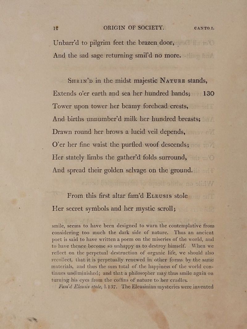 Unbarr’d to pilgrim feet the brazen door, — And the sad sage returning smil’d no more. SHRIN’D in the midst majestic Nature stands, Extends o’er earth and sea her hundred hands; 130 Tower upon tower her beamy forehead crests, And births unnumber’d milk her hundred breasts; Drawn round her brows a lucid veil depends, O’er her fine waist the purfled woof descends; Her stately limbs the gather’d folds surround, And spread their golden selvage on the ground. From this first altar fam’d Exvzusis stole Her secret symbols and her mystic scroll; smile, seems to have been designed to warn the contemplative from considering too much the dark side of nature. Thus an ancient poet is said to have written a poem on the miseries of the world, and to have thence become so unhappy as to destroy himself. When we reflect on the perpetual destruction of organic life, we should also recollect, that it is perpetually renewed in other forms by the same materials, and thus the sum total of the happiness of the world con- tinues undiminished; and that a philosopher may thus smile again on turning his eyes from the coffins of nature to her cradles. Fan'd Eleusis stole, 1.137. The Eleusinian mysteries were invented —