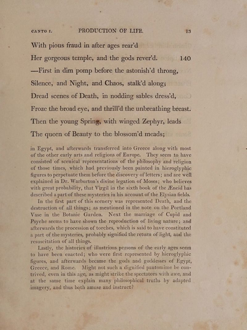 With pious fraud in after ages rear’d Her gorgeous temple, and the gods rever'd. 140 —First in dim pomp before the astonish’d throng, Silence, and Night, and Chaos, stalk’d along; Dread scenes of Death, in nodding sables dress’d, Froze the broad eye, and thrill’d the unbreathing breast. Then the young Spring, with winged Zephyr, leads The queen of Beauty to the blossom’d meads; in Egypt, and afterwards transferred into Greece along with most of the other early arts and religions of Europe. They seem to have consisted of scenical representations of the philosophy and religion of those times, which had previously been painted in hieroglyphic figures to perpetuate them before the discovery of letters; and are well explained in Dr. Warburton’s divine legation of Moses; who believes with great probability, that Virgil in the sixth book of the #neid has described a part of these mysteries in his account of the Elysian fields. In the first part of this scenery was represented Death, and the destruction of all things; as mentioned in the note on the Portland Vase in the Botanic Garden. Next the marriage of Cupid and Psyche seems to have shown the reproduction of living nature; and afterwards the procession of torches, which is said to have constituted a part of the mysteries, probably signified the return of hight, and the resuscitation of all things. Lastly, the histories of illustrious persons of the early ages seem to have been enacted; who were first represented by hieroglyphic figures, and afterwards became the gods and goddesses of Egypt, Greece, and Rome. Might not such a dignified pantomime be con- trived, even in this age, as might strike the spectators with awe, and at the same time explain many philosophical truths by adapted imagery, and thus both amuse and instruct?