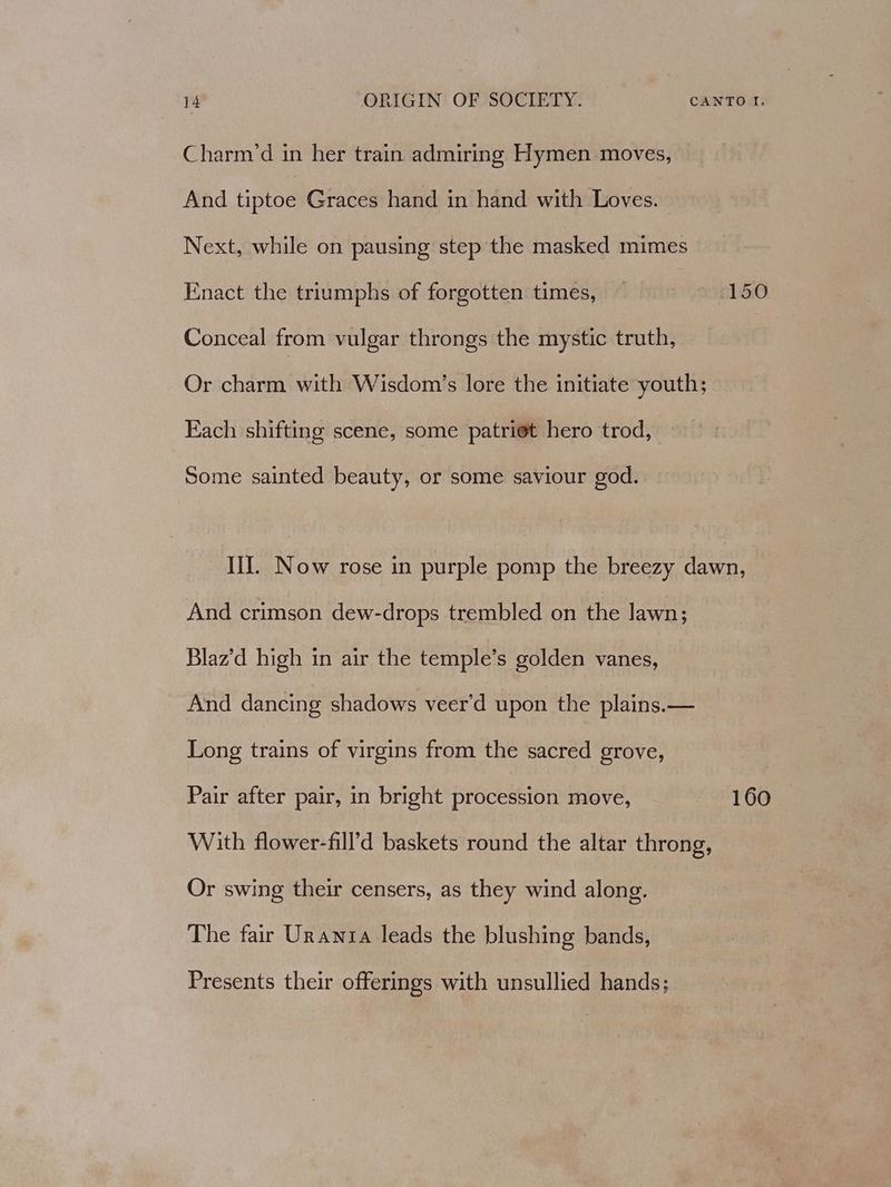 Charm’d in her train admiring Hymen moves, And tiptoe Graces hand in hand with Loves. Next, while on pausing step the masked mimes Enact the triumphs of forgotten times, 150 Conceal from vulgar throngs the mystic truth, | Or charm with Wisdom’s lore the initiate youth; Each shifting scene, some patriet hero trod, Some sainted beauty, or some saviour god. Ill. Now rose in purple pomp the breezy dawn, And crimson dew-drops trembled on the lawn; Blaz’d high in air the temple’s golden vanes, And dancing shadows veer’d upon the plains.— Long trains of virgins from the sacred grove, Pair after pair, in bright procession move, 160 With flower-fill’d baskets round the altar throng, Or swing their censers, as they wind along. The fair Urania leads the blushing bands, Presents their offerings with unsullied hands;
