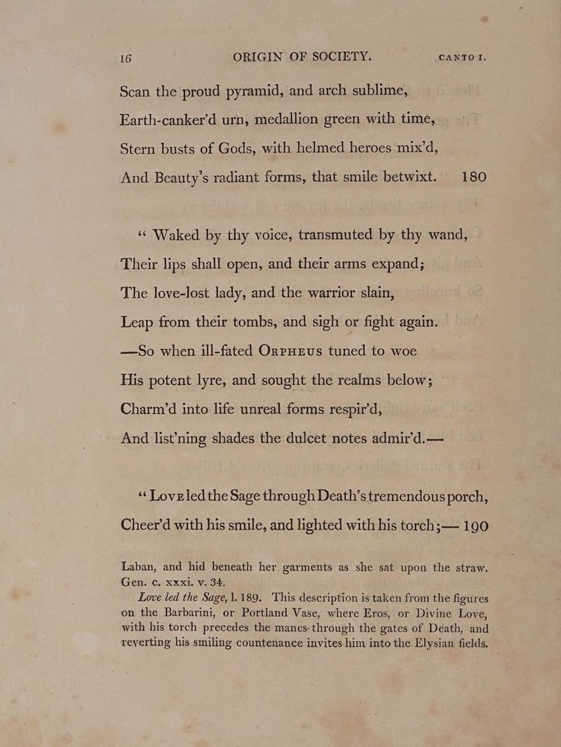 Scan the proud pyramid, and arch sublime, Earth-canker’d urn, medallion green with time, Stern busts of Gods, with helmed heroes mix’d, And Beauty’s radiant forms, that smile betwixt. 180 *¢ Waked by thy voice, transmuted by thy wand, Their lips shall open, and their arms expand; The love-lost lady, and the warrior slain, Leap from their tombs, and sigh or fight again. —So when ill-fated OrpHEvs tuned to woe His potent lyre, and sought the realms below; Charm’d into life unreal forms respir’d, And list’ning shades the dulcet notes admir’d.— ‘‘ Loveled the Sage through Death’s tremendous porch, Cheer’d with his smile, and lighted with his torch;— 190 Laban, and hid beneath her garments as she sat upon the straw. Gen. C. xxxi. v. 34, : Love led the Sage, 1.189. This description is taken from the figures on the Barbarini, or Portland Vase, where Eros, or Divine Love, with his torch precedes the manes: through the gates of Death, and reverting his smiling countenance invites him into the Elysian fields.