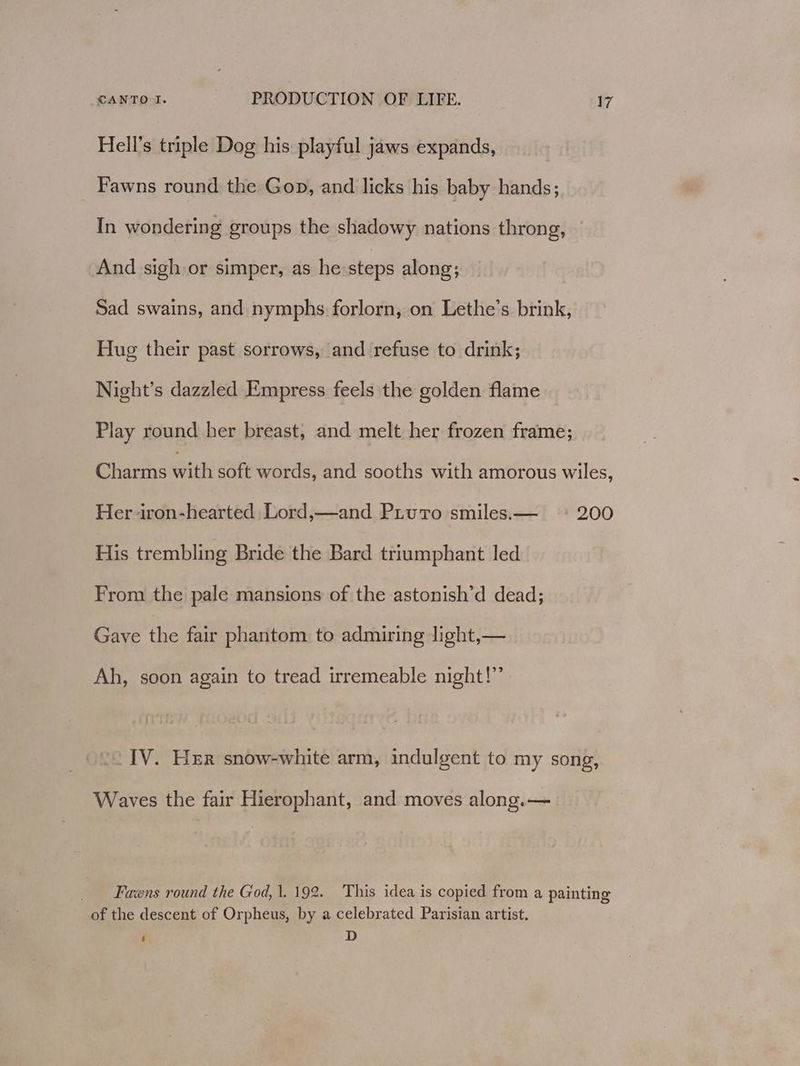 Hell’s triple Dog his playful jaws expands, Fawns round the Gop, and licks his baby hands; In wondering groups the shadowy nations throng, And sigh or simper, as he steps along; Sad swains, and nymphs forlorn, on Lethe’s brink, Hug their past sorrows, and refuse to drink; Night’s dazzled Empress feels the golden flame Play round her breast, and melt her frozen frame; Charms With soft words, and sooths with amorous wiles, Her iron-hearted Lord,—and Piuro smiles.— ° 200 His trembling Bride the Bard triumphant led From the pale mansions of the astonish’d dead; Gave ie fair phantom to admiring light,— Ah, soon again to tread irremeable night!” << IV. Her snow-white arm, indulgent to my song, Waves the fair Hierophant, and moves along.— Fawns round the God, 1. 192. This idea is copied from a painting of the descent of Orpheus, by a celebrated Parisian artist. ‘ D