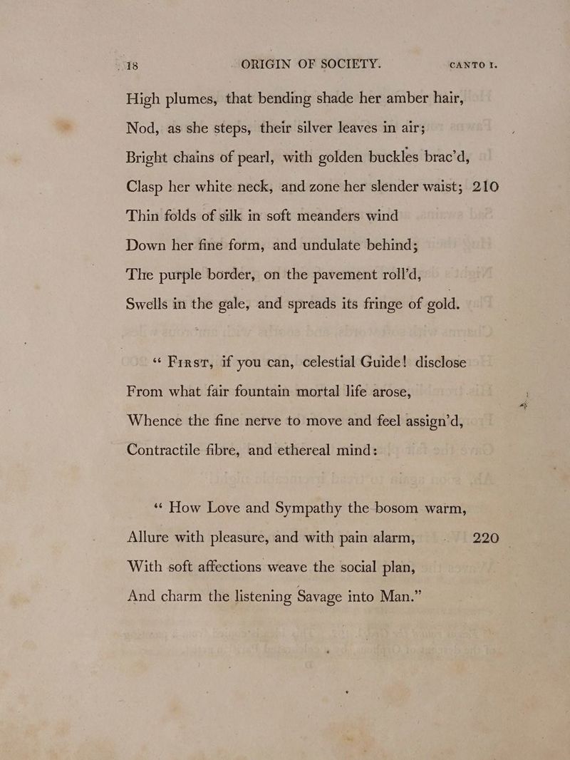 High plumes, that bending shade her amber hair, Nod, as she steps, their silver leaves in air; Bright chains of pearl, with golden buckles brac’d, Clasp her white neck, and zone her slender waist; 210 Thin folds of silk in soft meanders wind Down her fine form, and undulate behind; The purple border, on the pavement roll’d, Swells in the gale, and spreads its fringe of gold. ‘Firs, if you can, celestial Guide! disclose From what fair fountain mortal life arose, a Whence the fine nerve to move and feel assign’d, Contractile fibre, and ethereal mind: ‘* How Love and Sympathy the bosom warm, Allure with pleasure, and with pain alarm, - 220 With soft affections weave the social plan, And charm the listening Savage into Man.”