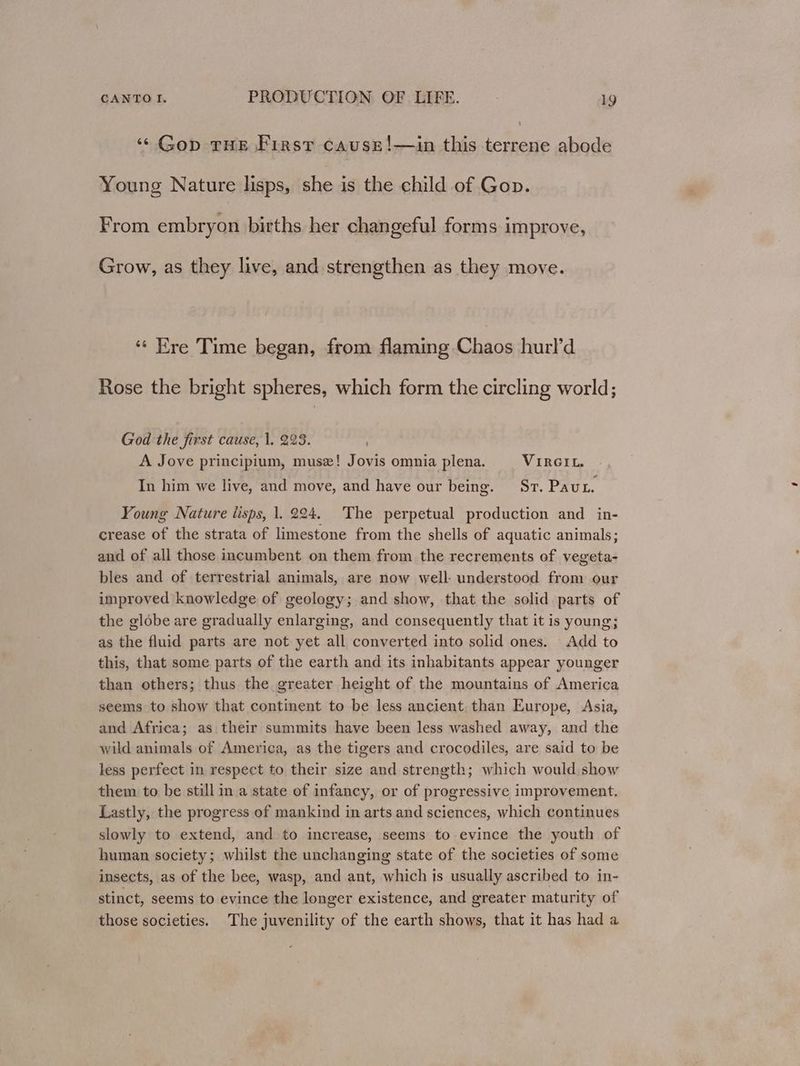 “Gop THE First cause!—in this terrene abode Young Nature lisps, she is the child of Gop. From embryon births her changeful forms improve, Grow, as they live, and strengthen as they move. “« Ere Time began, from flaming Chaos hurl’d Rose the bright spheres, which form the circling world; God the first cause, 1. 223. A Jove principium, musz! Jovis omnia plena. VIRGIL. In him we live, and move, and have our being. Sr. Pau. Young Nature lisps, 1. 224. The perpetual production and in- crease of the strata of limestone from the shells of aquatic animals; and of all those incumbent on them from the recrements of vegeta- bles and of terrestrial animals, are now well: understood from our improved knowledge of geology; and show, that the solid parts of the globe are gradually enlarging, and consequently that it is young; as the fluid parts are not yet all converted into solid ones. Add to this, that some parts of the earth and its inhabitants appear younger than others; thus the greater height of the mountains of America seems to show that continent to be less ancient. than Europe, Asia, and Africa; as their summits have been less washed away, and the wild animals of America, as the tigers and crocodiles, are said to be less perfect in respect to their size and strength; which would show them to be still in a state of infancy, or of progressive improvement. Lastly, the progress of mankind in arts and sciences, which continues slowly to extend, and to increase, seems to evince the youth of human society; whilst the unchanging state of the societies of some insects, as of the bee, wasp, and ant, which is usually ascribed to in- stinct, seems to evince the longer existence, and greater maturity of those societies. The juvenility of the earth shows, that it has had a