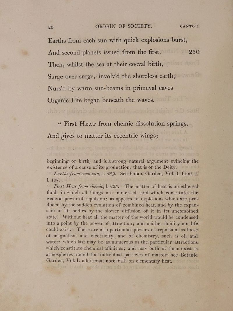 Earths from each sun vith quick explosions burst, And second planets issued from the first. 230 Then, whilst the sea at their coeval birth, Surge over surge, involy’d the shoreless earth; Nurs’d by warm sun-beams in primeval caves: Organic Life began beneath the waves. ‘¢ First Heat from chemic dissolution springs, And gives to matter its eccentric wings; beginning or birth, and is a strong natural argument evincing the existence of a cause of its production, that is of the Deity. Earths from each sun, 1. 229. See Botan, Garden, Vol. I. Cant. I. 1, 107. First Heat from chemic, 1. 235. The matter of heat is an ethereal fluid, in which all things are immersed, and which constitutes the general power of repulsion; as appears in explosions which are pro- duced by the sudden evolution of combined heat, and by the expan- sion of all bodies by the slower diffusion of it in its uncombined state. Without heat all the matter of the world would be condensed into a point by the power of attraction; and neither fluidity nor lifé could exist. ‘There are also particular powers of repulsion, as. those: of magnetism and electricity, and of chemistry, such as oil and water; which last may be as numerous as the particular attractions: which constitute chemical affinities; and may both of them exist as, atmospheres round the individual particles of matter; see Botanic Garden, Vol. I. additional note VIE. on elementary heat.