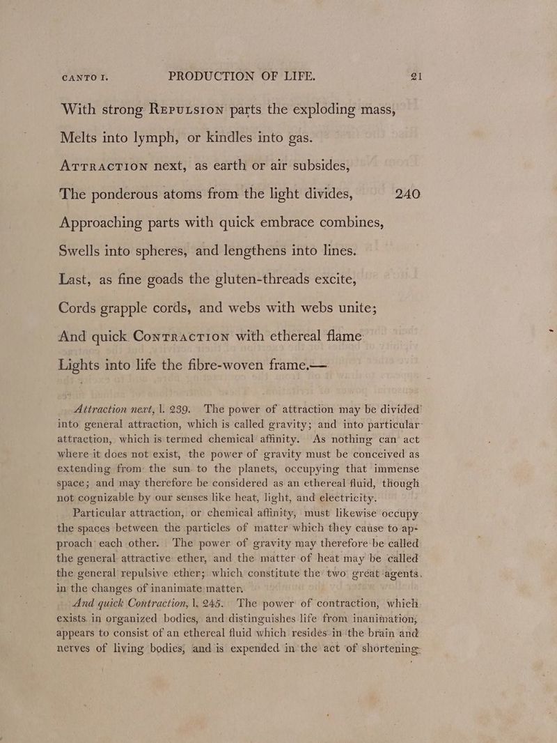 With strong Rerutsion parts the exploding mass, Melts into lymph, or kindles into gas. ATTRACTION next, as earth or air subsides, The ponderous atoms from the light divides, 240 Approaching parts with quick embrace combines, Swells into spheres, and lengthens into lines. Last, as fine goads the gluten-threads excite, Cords grapple cords, and webs with webs unite; And quick Contraction with ethereal flame Lights into life the fibre-woven frame.— Attraction nevt, |. 239. The power of attraction may be divided’ into general attraction, which is called gravity; and into particular’ attraction, which is termed chemical affinity. As nothing can act where it does not exist, the power of gravity must be conceived as extending from: the sun. to the planets, occupying that immense space; and may therefore be considered as an ethereal fluid, though not cognizable by our senses like heat, light, and electricity. Particular attraction, or chemical affinity, must likewise occupy: the spaces between the particles of matter which they cause to ap- proach each other. The power of gravity may therefore be called the general. attractive ether, and the matter of heat may be called the general repulsive ether; which constitute the two gréat agents. in the changes of inanimate matter. And quick Contraction, 1. 245. The power of contraction, which, exists. in organized bodies, and distinguishes life from inanimation, appears to consist of an ethereal fluid which resides. in ‘the brain and nerves of living bodies; and is expended in the act of shortening:
