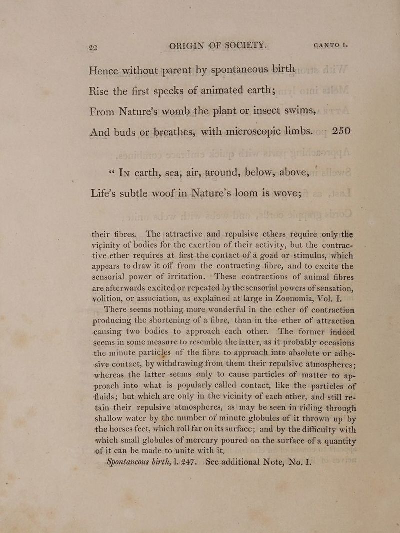 Hence without parent by spontaneous birth Rise the first specks of animated earth; From Nature’s womb the plant or insect swims, And buds or breathes, with microscopic limbs. 250 ‘¢ Iw earth, sea, air, around, below, above, Life’s subtle woof in Nature’s loom is wove; their fibres. The attractive and repulsive ethers require only:the vicinity of bodies for the exertion of their activity, but the contrac- tive ether requires at first the contact of a goad or stimulus, which appears to draw it off from the contracting fibre, and to excite the sensorial power of irritation. ‘These contractions of animal fibres are afterwards excited or repeated by the sensorial powers of sensation, volition, or association, as explained at large in Zoonomia, Vol. I. There seems nothing more wonderful in the ether of contraction producing the shortening of a fibre, than in the ether of attraction causing two bodies to approach each other. The former indeed “-geems in some measure to resemble the latter, as it probably occasions the minute particles of the fibre to approach into absolute or adhe- sive contact, by withdrawing from them their repulsive atmospheres; whereas the latter seems only to cause particles of matter to ap- proach into what is popularly called contact, like the particles of fluids; but which are only in the vicinity of each other, and still re- tain their repulsive atmospheres, as may be seen in riding through shallow water by the number o7 minute globules of it thrown up by the horses feet, which roll far on its surface; and by the difficulty with which small globules of mercury poured on the surface of a quantity of it can be made to unite with it. | Spontaneous birth, 1.247. See additional Note, No. I.