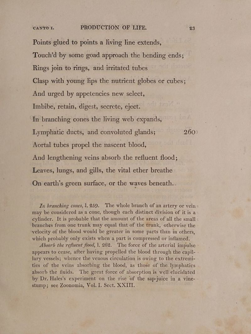 Points glued to points a living line extends, Touch’d by some goad approach the bending ends; Rings join to rings, and irritated tubes Clasp with young lips the nutrient globes or cubes; And urged by appetencies new select, Imbibe, retain, digest, secrete, eject. In branching cones the living web expands, Lyrophitié ducts, and convoluted glands; 260: Aortal tubes propel the nascent blood, And lengthening veins absorb the refluent flood; Leaves, lungs, and gills, the vital ether breathe On earth’s green surface, or the waves beneath... In branching cones, 1.259. The whole branch of an artery or vein : may be considered as a cone, though each distinct division of it is a cylinder. It is probable that the amount of the areas of all the small : branches from one trunk may equal that of the trunk, otherwise the velocity of the blood would be greater in some parts than in others, which probably only exists when a part is compressed or inflamed. Absorb the refluent flood, 1. 262. 'The force of the arterial impulse appears to cease, after having propelled the blood through the capil- - lary vessels; whence the venous circulation is owing to the extremi- ties of the veins absorbing the blood, as those of the lymphatics absorb the fluids. The great force of absorption is well-elucidated by Dr. Hales’s experiment on the rise of the sap-juice in a vine--