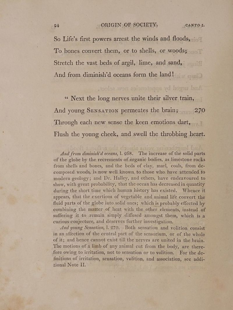 So Life’s first powers arrest the winds and floods, . To bones.convert them, or to shells, or woods; Stretch the vast beds of argil, lime, and sand, And from diminish’d oceans form the land! «“ Next the long nerves unite their silver train, And young Sensation permeates the brain; 270 Through each new sense the keen emotions dart, Flush the young cheek, and swell the throbbing heart. And from diminish’d oceans, 1.268. The increase of the solid parts of the globe by the recrements of organic bodies, as limestone rocks from shells and bones, and the beds of clay, marl, coals, from de- composed woods, is now well known, to those who have attended to modern geology; and Dr. Halley, and others, have endeavoured to — show, with great probability, that the ocean has decreased in quantity during the short time which human history has existed. Whence it appears, that the exertions of vegetable and animal life convert the fluid parts of the globe into solid ones; which is probably effected by combining the matter of heat with the other elements, instead of suffering it to remain simply diffused amongst them, which is a curious conjecture, and deserves further investigation. : And young Sensation, 1.270. Both sensation and volition consist in an affection of the central part of the sensorium, or of the whole of it; and hence cannot exist till the nerves are united in the brain. The motions of a limb of any animal cut from the body, are there- © fore owing to irritation, not to sensation or to volition. For the de- finitions of irritation, sensation, volition, and association, see addi- tional Note II. .