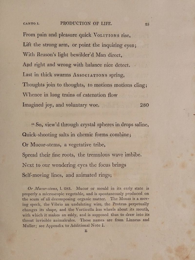 From pain and pleasure quick Voxirions rise, Lift the strong arm, or point the inquiring eyes; With Reason’s light bewilder’d Man direct, And right and wrong with balance nice detect. Last in thick swarms Assoc1aTIoNns spring, Thoughts join to thoughts, to motions motions cling; Whence in long trains of catenation flow Imagined joy, and voluntary woe. 280 ‘¢ So, view'd through erystal spheres in drops saline, Quick-shooting salts in chemic forms combine; Or Mucor-stems, a vegetative tribe, Spread their fine roots, the tremulous wave imbibe. Next to our wondering eyes the focus brings Self-moving lines, and animated rings; Or Mucor-stems, 1.283. Mucor or mould in its early state is properly a microscopic vegetable, and is spontaneously produced on the scum of all decomposing organic matter. The Monas is a moy- ing speck, the Vibrio an undulating wire, the Proteus perpetually changes its shape, and the Vorticella has wheels about its mouth, with which it makes an eddy, and is supposed thus to draw into its throat invisible animalcules. These names are from Linneus and Muller; see Appendix to Additional Note I. | E