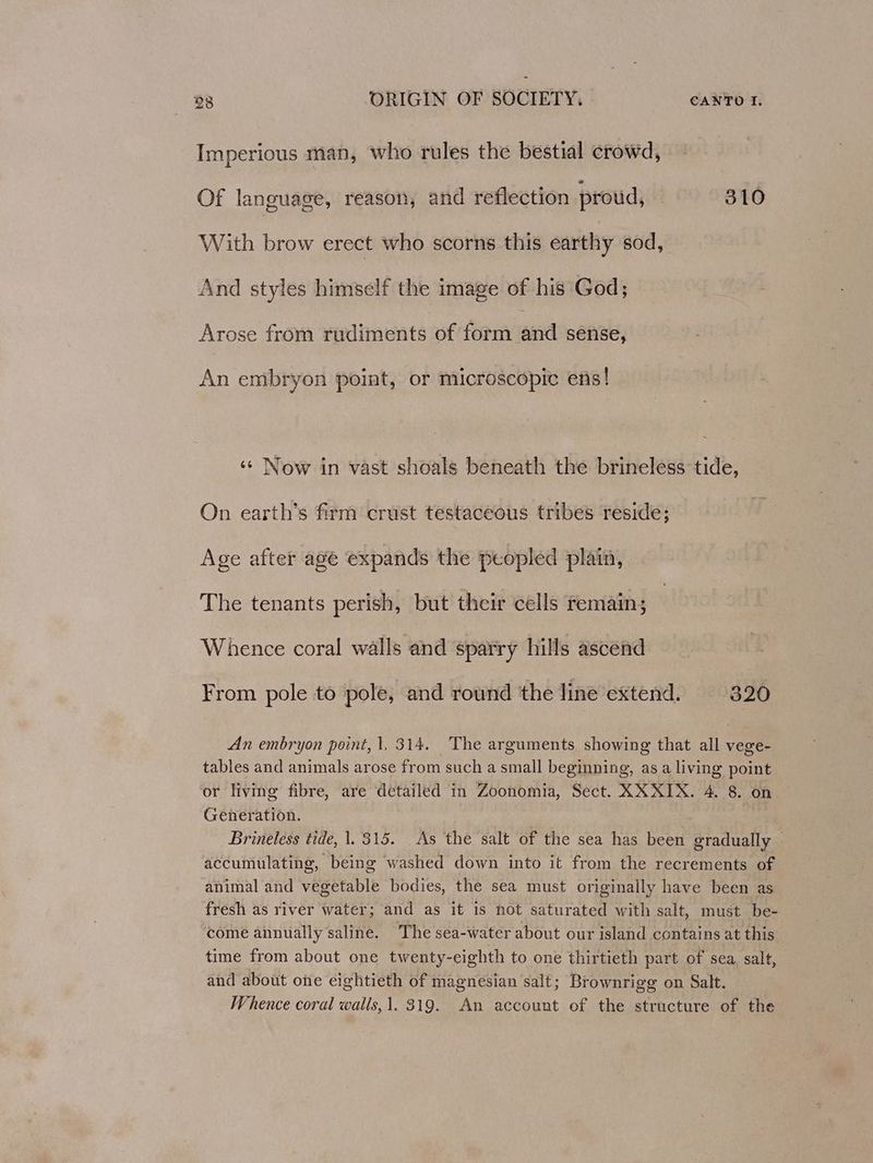 Imperious man, who rules the bestial crowd, Of language, reason, and reflection proud, 310 With brow erect who scorns this earthy sod, And styles himself the image of his God; Arose from rudiments of form and sense, An embryon point, or microscopic ens! ‘¢ Now in vast shoals beneath the brineless tide, On earth’s firm crust testaceous tribes reside; Age after age expands the peopled plain, The tenants perish, but their cells remain; Whence coral walls and sparry hills ascend From pole to pole, and round ‘the line extend. 320 An embryon point, t. 314. The arguments showing that all vege- tables and animals arose from such a small beginning, as a living point or living fibre, are detailed in Zoonomia, Sect. XXXIX. 4. 8. on Generation. . Brineless tide, 1. 315. As the salt of the sea has been gradually — accumulating, being washed down into it from the recrements of animal and vegetable bodies, the sea must originally have been as fresh as river water; and as it is not saturated with salt, must be- come annually saline. The sea-water about our island contains at this time from about one twenty-eighth to one thirtieth part of sea, salt, and about one eightieth of magnesian salt; Brownrigg on Salt. Whence coral walls,1. 319. An account of the structure of the