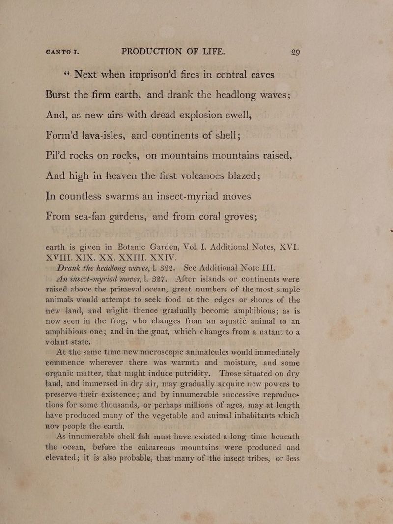 ‘¢ Next when imprison’d fires in central caves Burst the firm earth, and drank the headlong waves; And, as new airs with dread explosion swell, Form’d lava-isles, and continents of shell; Pil’d rocks on rocks, on mountains mountains raised, _ And high in heaven the first volcanoes blazed; In countless swarms an insect-myriad moves From sea-fan gardens, and from coral groves; earth is given in Botanic Garden, Vol. I. Additional Notes, XVI. XVIII. XIX. XX. XXIII. XXIV. Drank the headlong waves, 1, 322. See Additional Note III. An wnsect-myriad moves, |. 327. After islands or continents were raised above the primeval ocean, great numbers of the most simple animals would attempt to seek food at the edges or shores of the new land, and might thence gradually become amphibious; as is now seen in the frog, who changes from an aquatic animal to an amphibious one; and in the gnat, which changes from a natant to a volant state. At the same time new microscopic animalcules would immediately commence wherever there was warmth and moisture, and some organic matter, that might induce putridity. Those situated on dry land, and immersed in dry air, may gradually acquire new powers to preserve their existence; and by innumerable successive reproduc- tions for some thousands, or perhaps millions of ages, may at length have produced many of the vegetable and animal inhabitants which now people the earth. As innumerable shell-fish must have existed along time beneath the ocean, before the calcareous mountains were produced and elevated; it is also probable, that many of ‘the insect tribes, or less