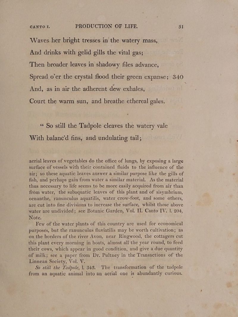 Waves her bright tresses in the watery mass, And drinks with gelid gills the vital gas; Then broader leaves in shadowy files advance, Spread o’er the crystal flood their green expanse; 340 SS And, as in air the adherent dew exhales, Court the warm sun, and breathe ethereal gales. ‘¢ So still the Tadpole cleaves the watery vale With balane’d fins, and undulating tail; aerial leaves of vegetables do the office of lungs, by exposing a large surface of vessels with their contained fluids to the influence of the air; so these aquatic leaves answer a similar purpose like the gills of fish, and perhaps gain from water a similar material. As the material thus necessary to life seems to be more easily acquired from air than from water, the subaquatic leaves of this plant and of sisymbrium, oenanthe, ranunculus aquatilis, water crow-foot, and some others, are cut into fine divisions to increase the surface, whilst those above water are undivided; see Botanic Garden, Vol. I. Canto IV, 1. 204, Note. Few of the water plants of this country are used for economical purposes, but the ranunculus fluviatilis may be worth cultivation; as on the borders of the river Avon, near Ringwood, the cottagers cut this plant every morning in boats, almost all the year round, to feed their cows, which appear in good condition, and give a due quantity of milk; see a paper from Dr. Pultney in the Transactions of the Linnean Society, Vol. V. ’ So still the Tadpole, \. 343. The transformation of the tadpole from an aquatic animal into an aerial one is abundantly curious.