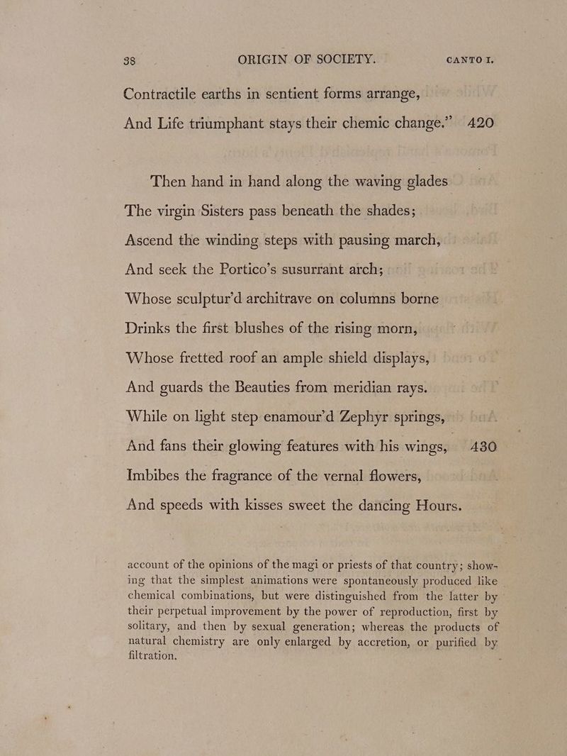 Contractile earths in sentient forms arrange, - And Life triumphant stays their chemic change.” 420 Then hand in hand along the waving glades The virgin Sisters pass beneath the shades; Ascend the winding steps with pausing march, And seek the Portico’s susurrant arch; Whose sculptur’d architrave on columns dboathas Drinks the first blushes of the rising morn, Whose fretted roof an ample shield displays, And guards the Beauties from meridian rays. While on light step enamour’d Zephyr springs, And fans their glowing features with his wings, 480 Imbibes the fragrance of the vernal flowers, And speeds with kisses sweet the dancing Hours. account of the opinions of the magi or priests of that country; show- ing that the simplest animations were spontaneously produced like ~ chemical combinations, but were distinguished from the latter by — their perpetual improvement by the power of reproduction, first by solitary, and then by sexual generation; whereas the products of natural chemistry are only enlarged by accretion, or purified by. filtration.