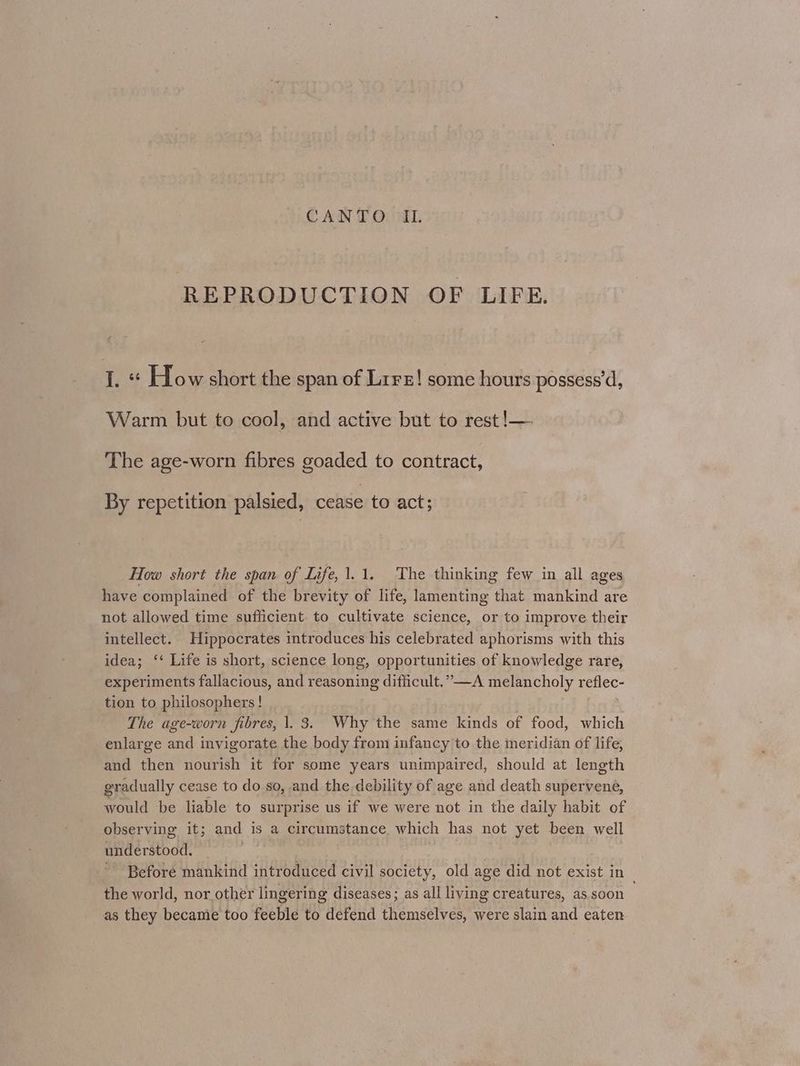 REPRODUCTION OF LIFE. 1. « How short the span of Lirs! some hours possess'd, Warm but to cool, and active but to rest !—- The age-worn fibres goaded to contract, By repetition palsied, cease to act; How short the span of Life, 1.1. The thinking few in all ages have complained of the brevity of life, lamenting that mankind are not allowed time sufficient. to cultivate science, or to improve their intellect. Hippocrates introduces his celebrated aphorisms with this idea; ‘‘ Life is short, science long, opportunities of knowledge rare, experiments fallacious, and reasoning difficult.” —A melancholy reflec- tion to philosophers! | The age-worn fibres, 1. 3. Why the same kinds of food, which enlarge and invigorate the body from infancy to the meridian of life, and then nourish it for some years unimpaired, should at length gradually cease to do so, and the debility of age and death supervene, would be liable to surprise us if we were not in the daily habit of observing it; and is a circumstance which has not yet been well understood, . | Before mankind introduced civil society, old age did not exist in the world, nor other lingering diseases; as all living creatures, as. soon as they became too feeble to defend themselves, were slain and eaten