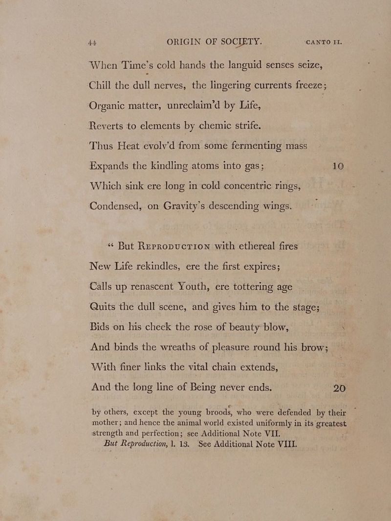 When Time’s cold hands the languid senses seize, Chill the dull nerves, the lingering currents freeze; Organic matter, unreclaim’d by Life, Reverts to elements by chemic strife. Thus Heat evolv’d from some fermenting mass Expands the kindling atoms into gas; 10 Which sink ere long in cold eomoeratic rings, Condensed, on Gravity's descending wings. ‘¢ But Repropuctiown with ethereal fires New Life rekindles, ere the first expires; Calls up renascent Youth, ere tottering age Quits the dull scene, and gives him to the stage; Bids on his cheek the rose of beauty blow, \ And binds the wreaths of pleasure round his brow; With finer links the vital chain extends, And the long line of Being never ends. 20 by others, except the young broods, who were defended by their strength and perfection; see Additional Note VII. But Reproduction, 1. 13. See Additional Note VIII.