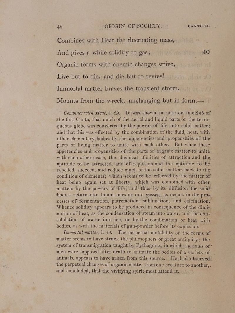 Combines with Heat the fluctuating mass, And gives a while solidity to gas; AQ Organic forms with chemic changes strive, Live but to die, and die but to revive! Immortal matter braves the transient storm, Mounts from the wreck, unchanging but in form.—_ Combines with Heat, 1. 39. It was shown in note on line 248 of the first Canto, that much of the aerial and liquid parts of the terra- queous globe was converted by the powers of life into solid matter; and that this was effected by the combination of the fluid, heat, with other elementary,bedies by the appetencies and propensities of the parts of living matter to unite with each other. But when these _appetencies and propensities of the parts of organic- matter to unite with each other cease, the chemical affinities of attraction and the aptitude to. be attracted, and of repulsion and the aptitude to be repelled, succeed, and reduce much of the solid matters back. to the condition of élements; which'seems t6 ‘be effected by the matter of heat being again set at liberty, which was combined with other matters by the powers of life; and thus. by its diffusion the solid bodies return into liquid ones or into gasses, as occurs in the pro-_ cesses of fermentation, putrefaction, sublimation, and calcination. Whence solidity appears to be produced in consequence of the dimi- nution of heat, as the condensation of steam into water, and the con- solidation of water into ice, or by the combination of heat with ‘bodies, as with the materials of gun-powder before its explosion. Inmortal matter, 1. 43. The perpetual mutability of the forms of matter seems to have struck the philosophers of great antiquity; the system of transmigration taught by Pythagoras, in which the souls of: men were supposed after death to animate the bodies of a variety of animals, appears to have arisen from this source. He had ‘observed the perpetual changes of organic matter from one creature to another,. and concluded, that the vivifying spirit must attend it,