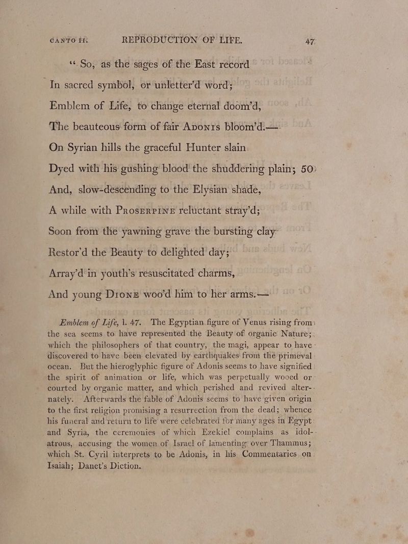 *« So, as the sages of the East record In sacred symbol, or unletter’d word; Emblem of Life, to change eternal doom’d, The beauteous form of fair Aponrs bloom’d.—- On Syrian hills the graceful Hunter slain. Dyed with his gushing blood the shuddering plain; 50: And, slow-descending to the Elysian shade, A while with Proserpine reluctant stray’d; Soon from the yawning grave the bursting clay Restor'd the Beauty to delighted day; Array’d in youth’s resuscitated charms, And young Dronz woo'd him to her arms. — Emblem of Life, 1.47. The Egyptian figure of Venus rising from: the sea seems to have represented the Beauty of organic Nature; which the philosophers of that country, the magi, appear to have - discovered to have been elevated by earthquakes from the primeval ocean. But the hieroglyphic figure of Adonis seems to have signified the spirit of animation or life, which was perpetually wooed or courted by organic matter, and which perished and revived alter-- nately. Afterwards the fable of Adonis seems to have given origin to the first religion promising a resurrection from the dead; whence: his funeral and return to life were celebrated for many ages in Egypt and Syria, the ceremonies of which Ezekiel complains as idol-- atrous, accusing the women of Israel of lamenting over Thammus; which St. Cyril interprets to be Adonis, in his Commentaries.on. Isaiah; Danet’s Diction.