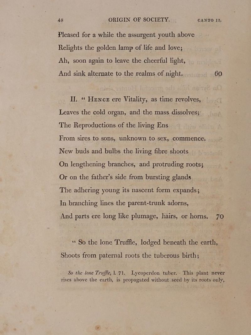 Pleased for a while the assurgent youth above Relights the golden lamp of life and love; Ah, soon again to leave the cheerful light, And sink alternate to the realms of night. 60 Il. «‘ Hence ere Vitality, as time revolves, Leaves the cold organ, and the mass dissolves; The Reproductions of the living Ens From sires to sons, unknown to sex, eh ele New buds and bulbs the living fibre shoots. On lengthening branches, and protruding roots; Or on the father’s side from bursting glands The adhering young its nascent form expands; In branching lines the parent-trunk adorns, And parts ere long like plumage, hairs, or horns. 70 *‘ So the lone Truffle, lodged beneath the earth, — Shoots from paternal roots the tuberous birth; So the lone Truffle, 1.71. Lycoperdon tuber, This plant never rises above the earth, is propagated without seed by its roots only,
