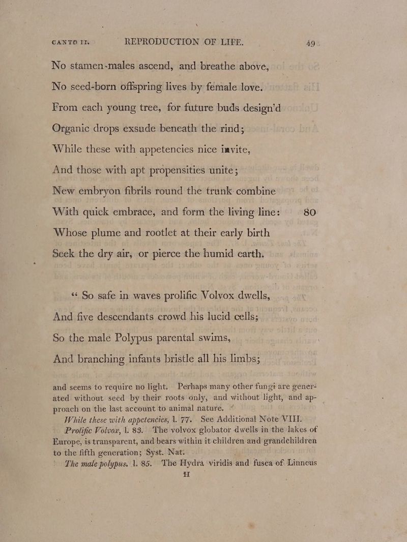 No stamen-males ascend, and breathe above, No seed-born offspring lives by female love. From each young tree, for future buds design’d Organic drops exsude beneath the rind; While these with appetencies nice imvite, And those with apt propensities unite ; New embryon fibrils round the trunk: combine With quick embrace, and form the living line: 80 Whose plume and rootlet at their early birth Seek the dry air, or pierce the humid earth. ‘‘ So safe in waves prolific Volvox dwells, And five descendants crowd his lucid cells; So the male Polypus parental swims, And branching infants bristle all his limbs; and seems to require no light, Perhaps many other fungi are gener- ated without seed by their roots only, and without light, and ap- proach on the last account to animal nature. While these with appetencies, 1. 77. See Additional Note VII. Prolific Volvow, 1. 83. The volvox globator dwells in the lakes of Europe, is transparent, and bears within it children and grandchildren to the fifth generation; Syst. Nat: . The male polypus, 1.85. The Hydra viridis and fusca of Linneus H