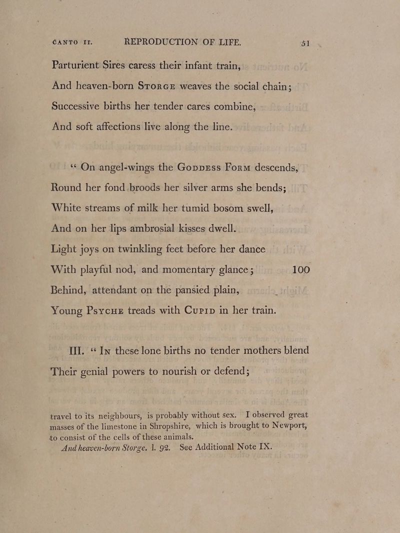 Parturient Sires caress their infant train, And heaven-born Storce weaves the social chain; Successive births her tender cares combine, - And soft affections live along the line. ‘* On angel-wings the GoppEss Form descends, Round her fond.broods her silver arms she bends; White streams of milk her tumid bosom swell, And on her lips ambrosial kisses dwell. Light joys on twinkling feet before her dance With playful nod, and momentary glance; 100 Behind, attendant on the pansied plain, Young Psycue treads with Cuprip in her train. Ul. “ Iw these lone births no tender mothers blend Their genial powers to nourish or defend; travel to its neighbours, is probably without sex. I observed great masses of the limestone in Shropshire, which is brought to Newport, to consist of the cells of these animals. | And heaven-born Storge. 1. 92. See Additional Note IX.