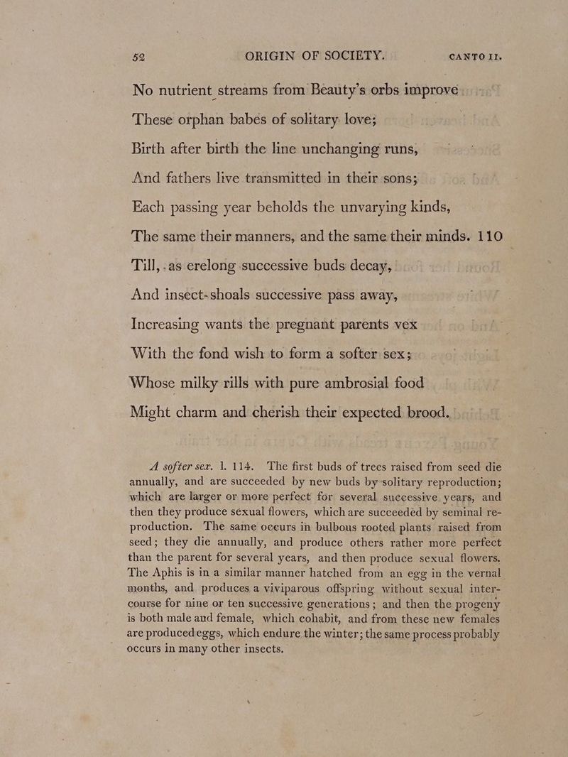 No nutrient streams from Beauty’s orbs improve These orphan babes of solitary love; Birth after birth the line unchanging runs, And fathers live transmitted in their sons; Each passing year beholds the unvarying kinds, The same their manners, and the same their minds. 110 Tul, .as erelong successive buds decay, And insect-shoals successive pass away, Increasing wants the pregnant parents vex With the fond wish to form a softer sex; Whose milky rills with pure ambrosial food Might charm and cherish their expected brood. A softer sex. 1. 114, The first buds of trees raised from seed die annually, and are succeeded by new buds by solitary reproduction; which are larger or more perfect for several successive years, and then they produce séxual flowers, which are succeedeéd by seminal re- production. The same oceurs in bulbous rooted plants raised from seed; they die annually, and produce others rather more perfect. than the parent for several years, and then produce sexual flowers. The Aphis is in a similar manner hatched from an egg in the vernal months, and produces a viviparous offspring without sexual inter- course for nine or ten successive generations ; and then the progeny is both male and female, which cohabit, and from these new females are producedeggs, which endure the winter; the same process pr obably occurs in many other insects.
