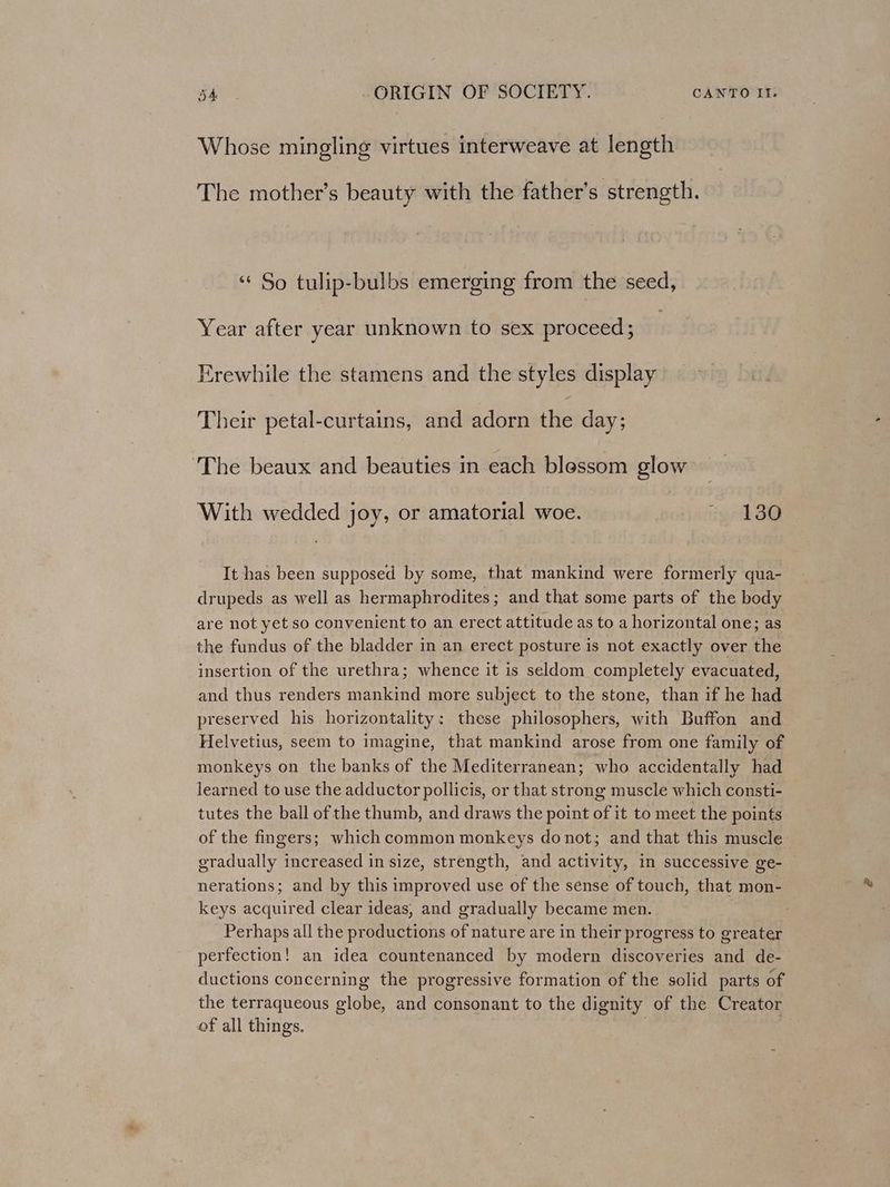 Whose mingling virtues interweave at length The mother’s beauty with the father’s strength. ‘“¢ So tulip-bulbs emerging from the seed, Year after year unknown to sex proceed; Erewhile the stamens and the styles display Their petal-curtains, and adorn the day; ‘The beaux and beauties in each blessom glow With wedded joy, or amatorial woe. ‘130 It has been supposed by some, that mankind were formerly qua- drupeds as well as hermaphrodites; and that some parts of the body are not yet so convenient to an erect attitude as to a horizontal one; as the fundus of the bladder in an erect posture is not exactly over the insertion of the urethra; whence it is seldom completely evacuated, and thus renders mankind more subject to the stone, than if he had preserved his horizontality: these philosophers, with Buffon and Helvetius, seem to imagine, that mankind arose from one family of monkeys on the banks of the Mediterranean; who accidentally had learned to use the adductor pollicis, or that strong muscle which consti- tutes the ball of the thumb, and draws the point of it to meet the points of the fingers; which common monkeys donot; and that this muscle gradually increased in size, strength, and activity, in successive ge- nerations; and by this improved use of the sense of touch, that mon- keys acquired clear ideas, and gradually became men. Perhaps all the productions of nature are in their progress to greater perfection! an idea countenanced by modern discoveries and de- ductions concerning the progressive formation of the solid parts of the terraqueous globe, and consonant to the dignity of the Creator of all things.