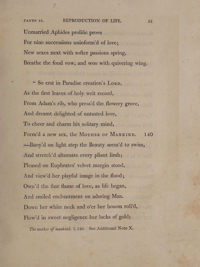 Unmarried Aphides prolific prove For nine successions uninform’d of love; New sexes next with softer passions spring, Breathe the fond vow, and woo with quivering wing. ‘‘ So erst in Paradise creation’s Lorp, As the first leaves of holy writ record, From Adam’s rib, who press’d the flowery grove, And dreamt delighted of untasted love, To cheer and charm his solitary mind, Form’d a new sex, the MoruHEerR oF MANKIND. 140 =—Buoy'd on light step the Beauty seem’d to swim, And stretch’d alternate every pliant limb; Pleased 'on Euphrates’ velvet margin stood, And view’d her playful image in the flood; Own’d the fine flame of love, as life began, And smiled enchantment on adoring Man. Down her white neck and o’er her bosom roll’d, Flow’d in sweet negligence her locks of gold; The mother of mankind. 1.140. See Additional Note X.