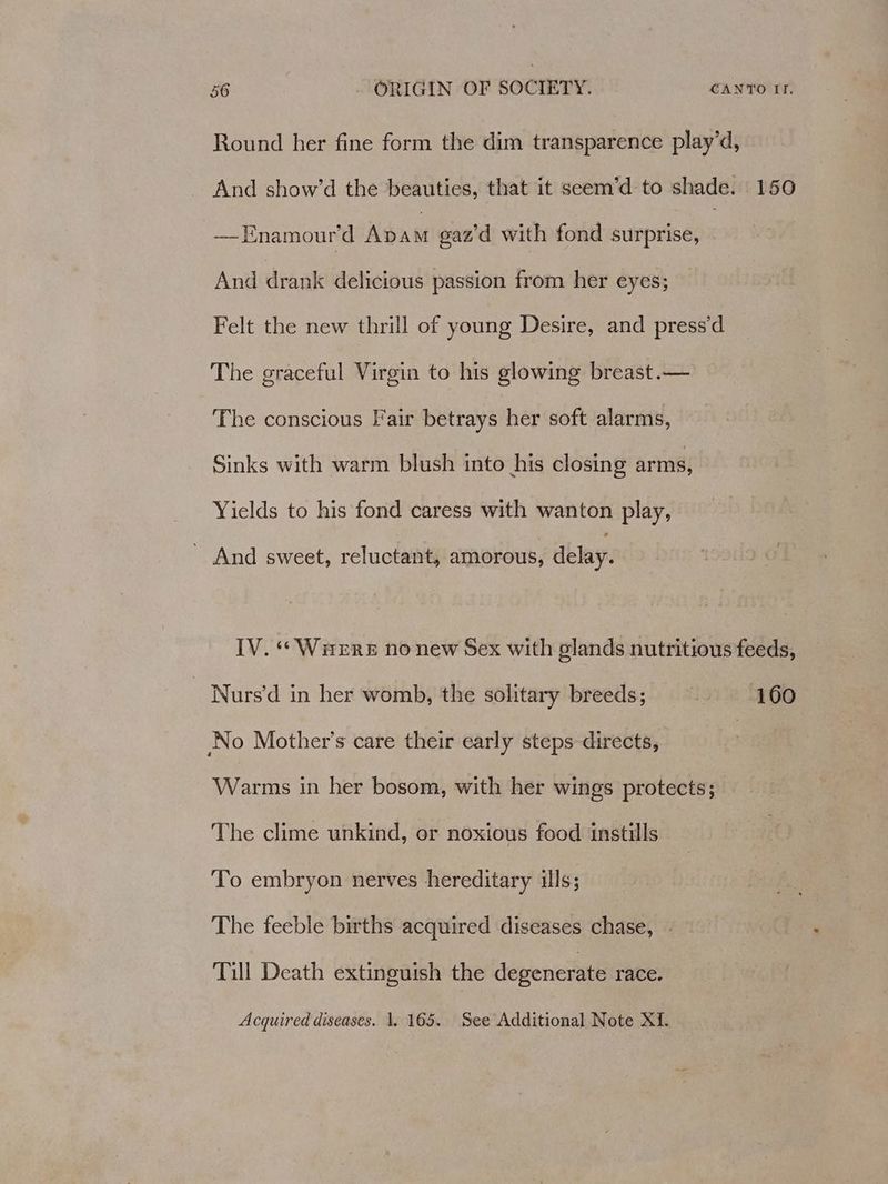 Round her fine form the dim transparence play’d, And show’d the beauties, that it seem’d to shade. 150 —Enamour’d Abam gaz'd with fond surprise, And drank delicious passion from her eyes; Felt the new thrill of young Desire, and press’d The graceful Virgin to his glowing breast.— The conscious Fair betrays her soft alarms, Sinks with warm blush into his closing arms, Yields to his fond caress with wanton play, ~ And sweet, reluctant, amorous, delay. IV. ““Warere no new Sex with glands nutritious feeds, Nurs’d in her womb, the solitary breeds; 160 No Mother’s care their early steps directs, | Warms in her bosom, with her wings protects; The clime unkind, or noxious food instills To embryon nerves hereditary ills; The feeble births acquired diseases chase, - Till Death extinguish the degenerate race. Acquired diseases. 1, 165. See Additional Note XI.