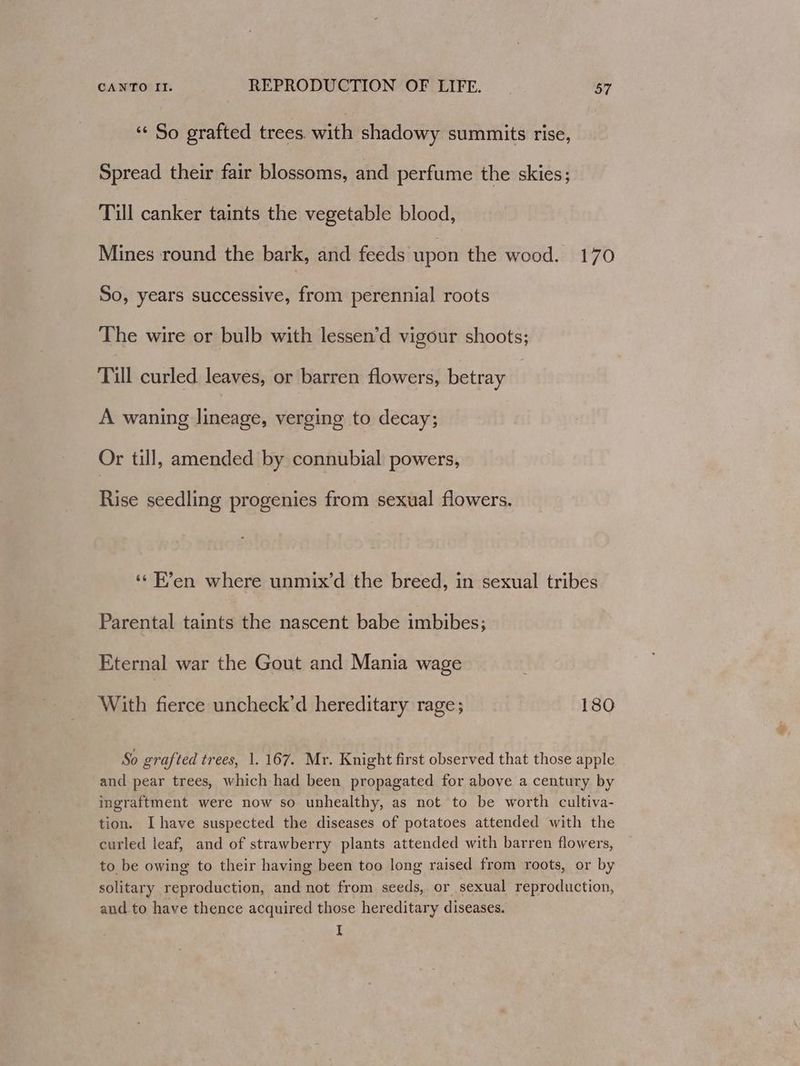 “ So grafted trees. with shadowy summits rise, Spread their fair blossoms, and perfume the skies; Till canker taints the vegetable blood, Mines round the bark, and feeds upon the wood. 170 So, years successive, from perennial roots The wire or bulb with lessen’d vigour shoots; Till curled. leaves, or barren flowers, betray A waning lineage, verging to decay; Or till, amended by connubial powers, Rise seedling progenies from sexual flowers. ‘¢ F’en where unmix’d the breed, in sexual tribes Parental taints the nascent babe imbibes; Eternal war the Gout and Mania wage With fierce uncheck’d hereditary rage; 180 So grafted trees, 1. 167. Mr. Knight first observed that those apple and pear trees, which had been propagated for above a century by ingraftment were now so unhealthy, as not to be worth cultiva- tion. I have suspected the diseases of potatoes attended with the curled leaf, and of strawberry plants attended with barren flowers, to be owing to their having been too long raised from roots, or by solitary reproduction, and not from seeds, or sexual reproduction, and to have thence acquired those hereditary diseases. I