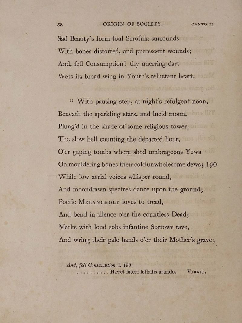 Sad Beauty’s form foul Scrofula surrounds With bones distorted, and putrescent wounds; And, fell Consumption! thy unerring dart Wets its broad wing in Youth’s reluctant heart. ‘¢ With pausing step, at night’s refulgent noon, Beneath the sparkling stars, and lucid moon, Plung’d in the shade of some religious tower, The slow bell counting the departed hour, O’er gaping tombs where shed umbrageous Yews On mouldering bones their cold unwholesome dews; 190 While low aerial voices whisper round, And moondrawn spectres dance upon the ground; Poetic MeLAncHo ty loves to tread, And bend in silence o’er the countless Dead; Marks with loud sobs infantine Sorrows rave, And wring their pale hands o’er their Mother’s grave; And, fell Consumption, 1. 183. JUDY Leh agae Heret lateri lethalis arundo. VIRGIL.