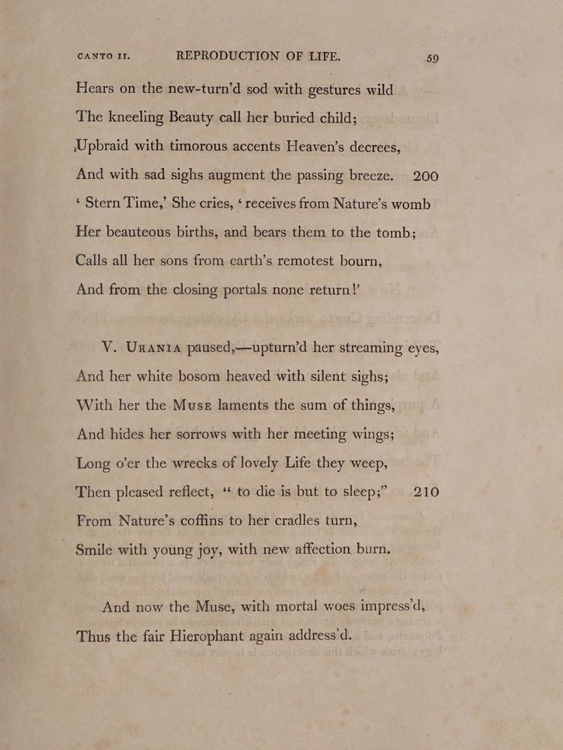 Hears on the new-turn’d sod with seatieed wild The kneeling Beauty call her buried child; \Upbraid with timorous accents Heaven’s decrees, And with sad sighs augment the passing breeze. 200 ‘ Stern Time,’ She cries, ‘ receives from Nature’s womb Her beauteous births, and bears them to the tomb; Calls all her sons from earth’s remotest bourn, And from the closing portals none return!’ V. Urania paused,—upturn’d her streaming eyes, And her white bosom heaved with silent sighs; With her the Muse laments the sum of things, And hides her sorrows with her meeting wings; Long o’er the wrecks of lovely Life they weep, Then pleased reflect, ‘* to die is but to sleep;” 210 From Nature’s coffins to her cradles turn, - Smile with young joy, with new affection burn. And now the Muse, with mortal woes impress’d, Thus the fair Hierophant again address d.