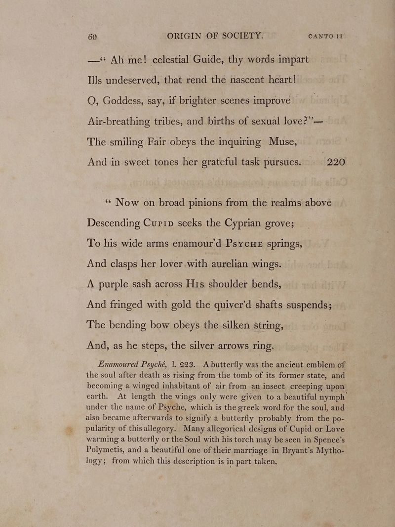 —‘< Ah me! celestial Guide, thy words impart Ills undeserved, that rend the nascent heart! O, Goddess, say, if brighter scenes improve Air-breathing ey and births of sexual love?’ —. The smiling Fair obeys the inquiring Muse, And in sweet tones her grateful task pursues. 220 ‘¢ Now on broad pinions from the realms above Descending Curip seeks the Cyprian grove; To his wide arms enamour'd PsycHeE springs, And clasps her lover with aurelian wings. A purple sash across His shoulder bends, 3 And fringed with gold the quiver’d shafts suspends; The bending bow obeys the silken string, And, as he steps, the silver arrows ring. Enamoured Psyché, 1. 223. A butterfly was the ancient emblem of the soul after death as rising from the tomb of its former state, and becoming a winged inhabitant of air from an insect creeping upon earth. At length the wings only were given to a beautiful nymph’ under the name of Psyche, which is the greek word for the soul, and also became afterwards to signify a butterfly probably from the po- pularity of this allegory. Many allegorical designs of Cupid or Love warming a butterfly or the Soul with his torch may be seen in Spence’s Polymetis, and a beautiful one of their marriage in Bryant’s Mytho- logy; from which this description is in part taken.
