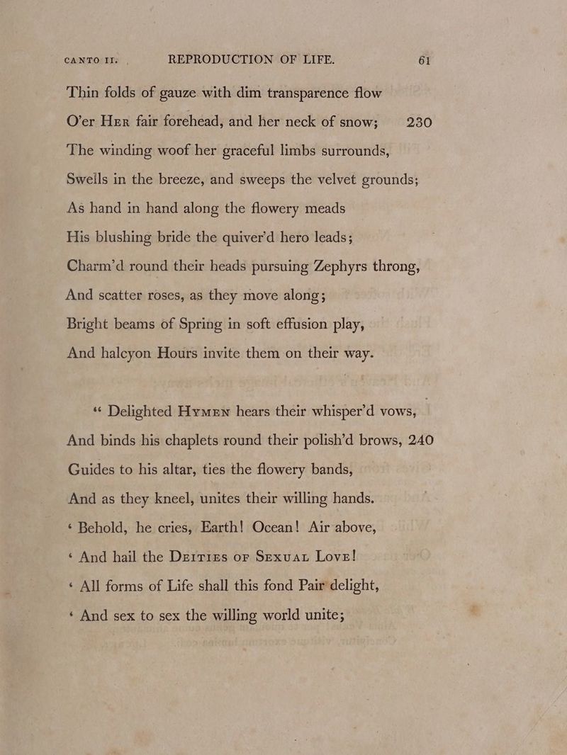 Thin folds of gauze with dim transparence flow O’er Her fair forehead, and her neck of snow; 230 The winding woof her graceful limbs surrounds, Sweils in the breeze, and sweeps the velvet grounds; As hand in hand along the flowery meads His blushing bride the quiver'd hero leads; Charm’d round their heads pursuing Zephyrs throng, And scatter roses, as they move along; Bright beams of Spring in soft effusion play, And halcyon Hours invite them on their way. *¢ Delighted Hymen hears their whisper’d vows, | And binds his chaplets round their polish’d brows, 240 Guides to his altar, ties the flowery bands, And as they kneel, bates their willing hands. ‘ Behold, he cries, Earth! Ocean! Air above, ‘ And hail the Derrizs or Sexuat Love! ‘ All forms of Life shall this fond Pair delight, ‘ And sex to sex the willing world unite;