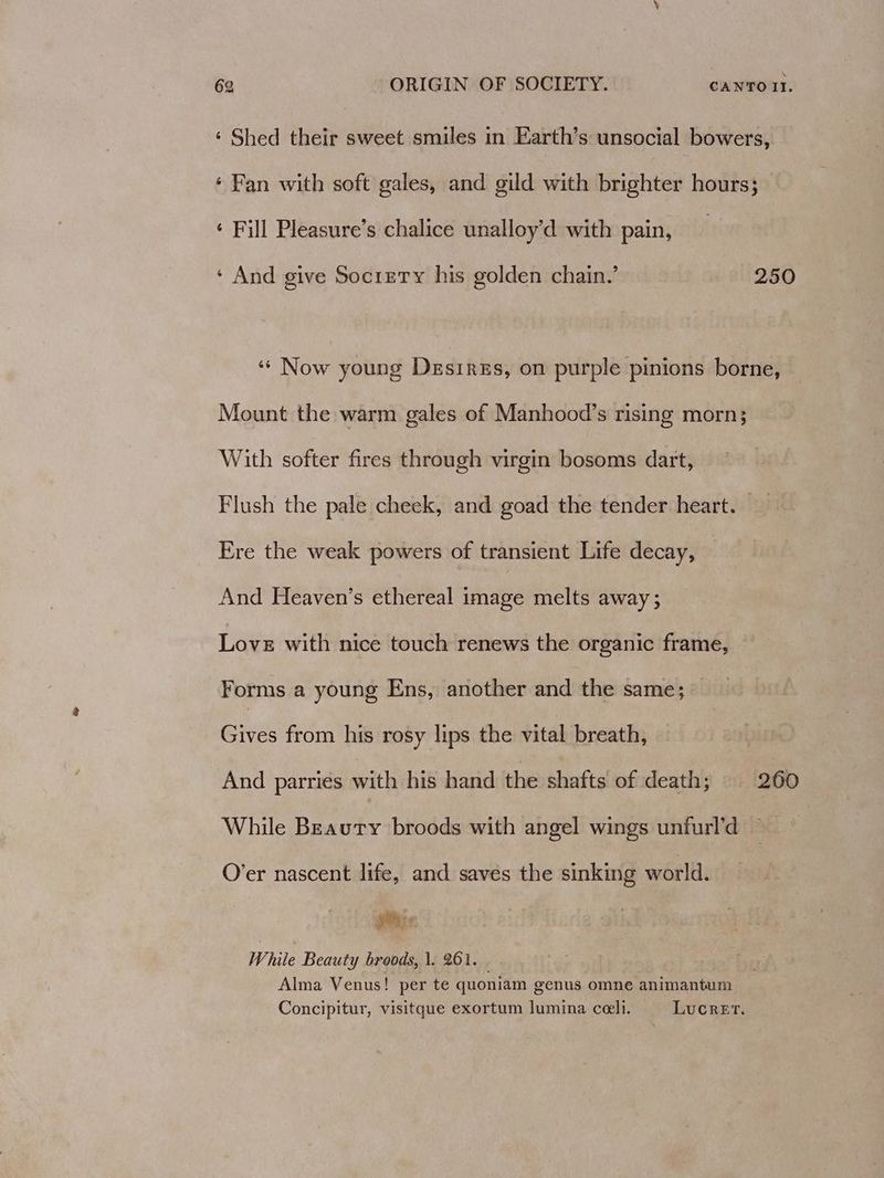 ‘ Shed their sweet smiles in Earth’s unsocial bowers, ‘ Fan with soft gales, and gild with brighter hours; ‘ Fill Pleasure’s chalice unalloy’d with pain, ‘ And give Socrety his golden chain.’ 250 ‘¢ Now young Desires, on purple pinions borne, Mount the warm gales of Manhood’s rising morn; With softer fires through virgin bosoms dart, Flush the pale cheek, and goad the tender heart. Ere the weak powers of transient Life decay, And Heaven’s ethereal image melts away ; Love with nice touch renews the organic frame, Forms a young Ens, another and the same; Gives from his rosy lips the vital breath, And parries with his hand the shafts of death : 260 While Beauty broods with angel wings unfurl’d O’er nascent life, and saves the sinking world. © ais While Beauty broods, |. 261. Alma Venus! per te quoniam genus omne animantum Concipitur, visitque exortum lumina ceeli. Lucret.