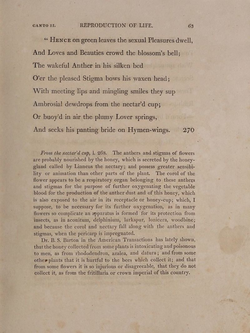 ‘¢ Hence on green leaves the sexual Pleasures dwell, And Loves and Beauties crowd the blossom’s bell; The wakeful Anther in his silken bed O’er the pleased Stigma bows his waxen head; With meeting lips and mingling smiles they sup Ambrosial dewdrops from the nectar’d cup; Or buoy’d in air the plumy Lover springs, And seeks his panting bride on Hymen-wings. 270 From the nectar'd cup, |. 268. The anthers and stigmas of flowers are probably nourished by the honey, which is secreted by the honey- gland called by Linneus the nectary; and possess greater sensibi- lity or animation than other parts of the plant. The corol of the flower appears to be a respiratory organ belonging to these anthers and stigmas for the purpose of further oxygenating the vegetable blood for the production of the anther dust and of this honey, which is also exposed to the air in its receptacle or honey-cup; which, I suppose, to be necessary for its further oxygenation, as in many flowers so complicate an apparatus is formed for its protection from insects, as in aconitum, delphinium, larkspur, lonicera, woodbine; and because the corol and nectary fall along with the anthers and stigmas, when the pericarp is impregnated. Dr. B.S. Barton in the American Transactions has lately shown, that the honey collected from some plants is intoxicating and poisonous to men, as from rhododendron, azalea, and datura; and from some other plants that it is hurtful to the bees which collect it; and that from some flowers it is so injurious or disagreeable, that they do not collect it, as from the fritillaria or crown imperial of this country.