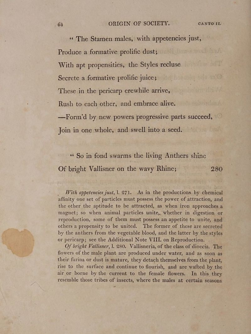 «© The Stamen males, with appetencies just, Produce a formative prolific dust; With apt propensities, the Styles recluse Secrete a formative prolific juice; These in the pericarp erewhile arrive, Rush to each other, and embrace alive. —Form’d by new powers progressive parts succeed, Join in one whole, and swell into a seed. ‘¢ So in fond swarms the living Anthers shine Of bright Vallisner on the wavy Rhine; 280 With appetencies just, 1. 271. As in the productions by chemical affinity one set of particles must possess the power of attraction, and the other the aptitude to be attracted, as when iron approaches a magnet; so when animal particles unite, whether in digestion or reproduction, some of them must possess an appetite to unite, and others a propensity to be united. The former of these are secreted by the anthers from the vegetable blood, and the latter by the styles or pericarp; see the Additional Note VIII. on Reproduction. | Of bright Vallisner, 1. 280. Vallisneria, of the class of dioecia. The flowers of the male plant are produced under water, and as soon as their farina or dust is mature, they detach themselves from the plant, rise to the surface and continue to flourish, and are wafted by the air or borne by the current to the female flowers. In this they resemble those tribes of insects, where the males at certain seasons st