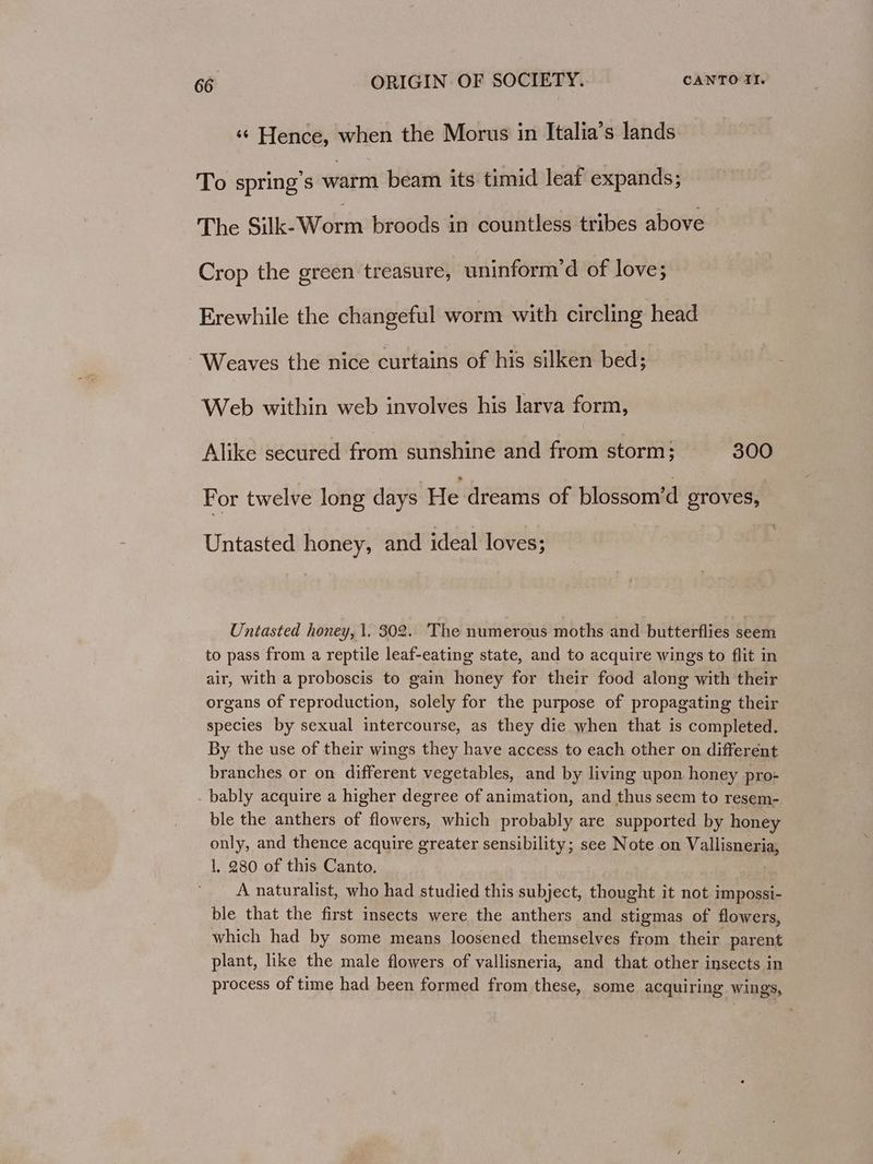 ‘«¢ Hence, when the Morus in Italia’s lands To spring's warm beam its timid leaf expands; The Silk-Worm broods in countless tribes above Crop the green treasure, uninform’d of love; Erewhile the changeful worm with circling head Weaves the nice curtains of his silken bed; Web within web involves his larva form, Alike secured from sunshine and from storm; 300 For twelve long days He dreams of blossom’d groves, Untasted honey, and ideal loves; Untasted honey, 1, 302. The numerous moths and butterflies seem to pass from a reptile leaf-eating state, and to acquire wings to flit in air, with a proboscis to gain honey for their food along with their organs of reproduction, solely for the purpose of propagating their species by sexual intercourse, as they die when that is completed. By the use of their wings they have access to each other on different branches or on different vegetables, and by living upon honey pro- . bably acquire a higher degree of animation, and thus seem to resem-. ble the anthers of flowers, which probably are supported by honey only, and thence acquire greater sensibility; see Note on Vallismrias 1, 280 of this Canto. A naturalist, who had studied this subject, thought it not impossi- ble that the first insects were the anthers and stigmas of flowers, which had by some means loosened themselves from their parent plant, like the male flowers of vallisneria, and that other insects in process of time had been formed from these, some acquiring wings,