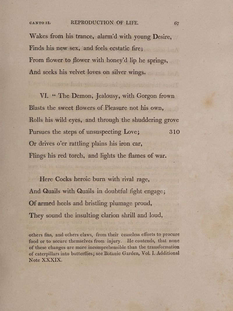 Wakes from his trance, alarm’d with young Desire, Finds his new sex, and feels ecstatic fire; From flower to flower with honey’d lip he springs, And seeks his velvet loves on silver wings. VI. “ The Demon, Jealousy, with Gorgon frown Blasts the sweet flowers of Pleasure not his own, Rolls his wild eyes, and through the shuddering grove Pursues the steps of unsuspecting Love; 310 Or drives o’er rattling plains his iron car, Flings his red torch, and lights the flames of war. Here Cocks heroic burn with rival rage, And Quails with Quails in doubtful fight engage; Of armed heels and bristling plumage proud, They sound the insulting clarion shrill and loud, others fins, and others claws, from their ceaseless efforts to procure food or to secure themselves from injury. He contends, that none of these changes are more incomprehensible than the transformation of caterpillars into butterflies; see Botanic Garden, Vol. I, Additional Note XXXIX. ene
