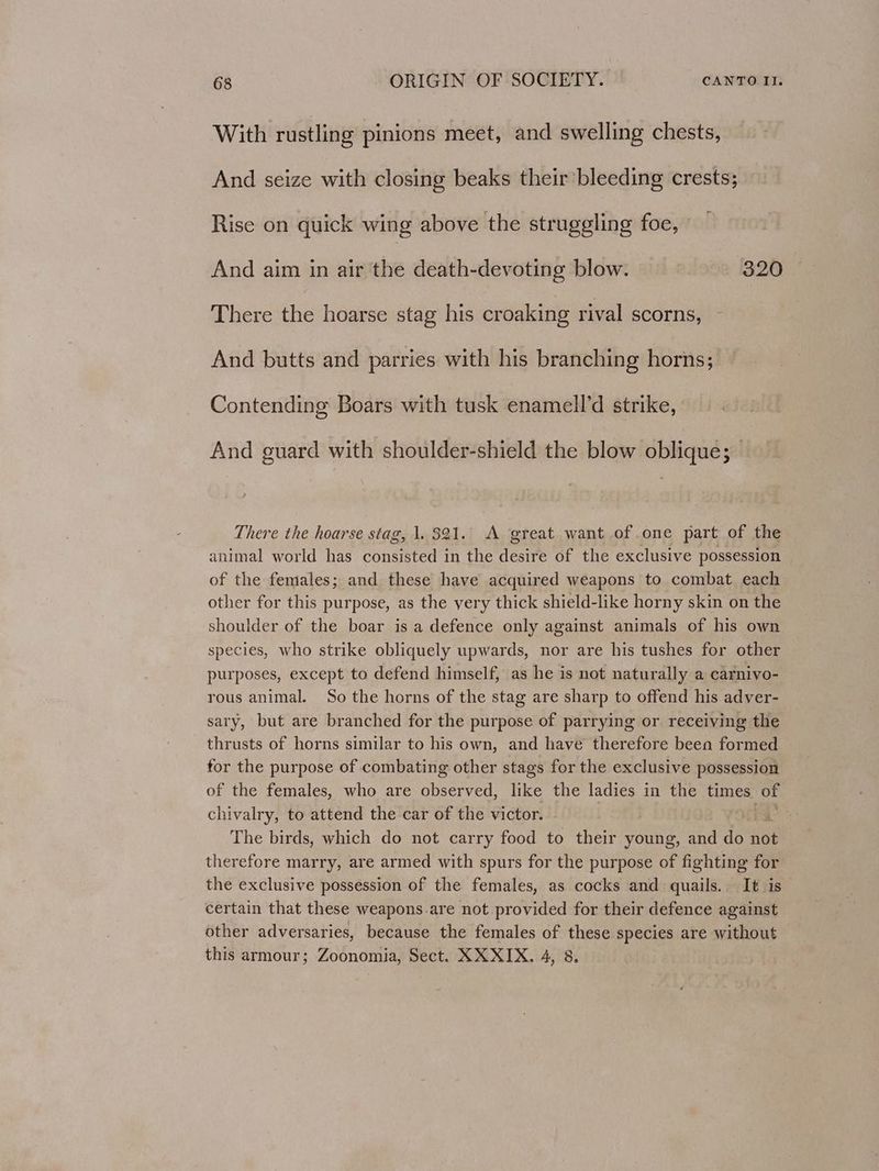 With rustling pinions meet, and swelling chests, And seize with closing beaks their’ bleeding crests; Rise on quick wing above the struggling foe, And aim in air the death-devoting blow. 320 There the hoarse stag his croaking rival scorns, And butts and parries with his branching horns; Contending Boars with tusk enamell’d strike, And guard with shoulder-shield the blow oblique; There the hoarse stag, 1. 321. A great want of one part of the animal world has consisted in the desire of the exclusive possession of the females; and these have acquired weapons to combat each other for this purpose, as the very thick shield-like horny skin on the shoulder of the boar is a defence only against animals of his own species, who strike obliquely upwards, nor are his tushes for other purposes, except to defend himself, as he is not naturally a carnivo- rous animal. So the horns of the stag are sharp to offend his adver- sary, but are branched for the purpose of parrying or receiving the thrusts of horns similar to his own, and have therefore been formed for the purpose of combating other stags for the exclusive possession of the females, who are observed, like the ladies in the times, of chivalry, to attend the car of the victor. | . The birds, which do not carry food to their young, and do not therefore marry, are armed with spurs for the purpose of fighting for the exclusive possession of the females, as cocks and quails. It is certain that these weapons.are not provided for their defence against other adversaries, because the females of these species are without this armour; Zoonomia, Sect. XX XIX. 4, 8.