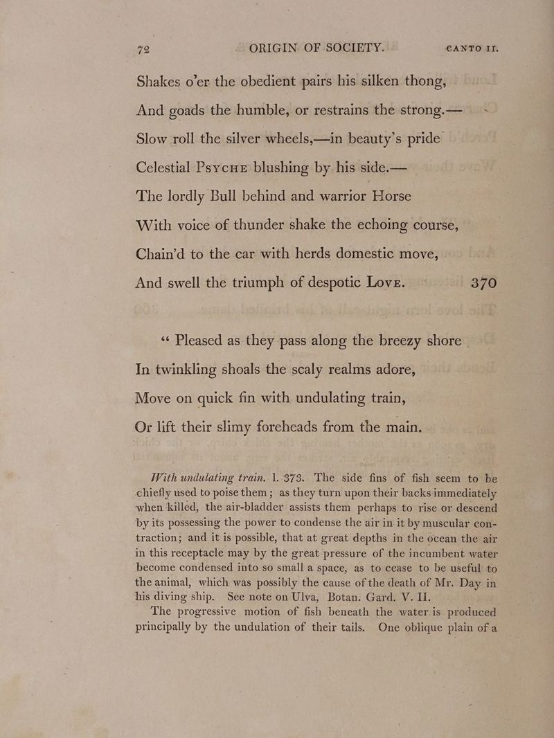 Shakes o’er the obedient pairs his silken thong, And goads the humble, or restrains the strong.— ~~ Slow roll the silver wheels,—in beauty’s pride Celestial Psycue blushing by his side.— The lordly Bull behind and warrior Horse With voice of thunder shake the echoing course, Chain’d to the car with herds domestic move, And swell the triumph of despotic Love.» 370 ‘¢ Pleased as they pass along the breezy shore | In twinkling shoals the scaly realms adore, Move on quick fin with undulating train, Or lift their slimy foreheads from the main. With undulating train. 1.373. The side fins of fish seem to be. chiefly used to poise them; as they turn upon their backs immediately when killed, the air-bladder assists them perhaps to rise or descend by its possessing the power to condense the air in it by muscular con- traction; and it is possible, that at great depths in the ocean the air in this receptacle may by the great pressure of the incumbent water become condensed into so small a space, as to cease to be useful to the animal, which was possibly the cause of the death of Mr. Day in his diving ship. See note on Ulva, Botan: Gard. V. Il. The progressive motion of fish beneath the water is produced principally by the undulation of their tails. One oblique plain of a