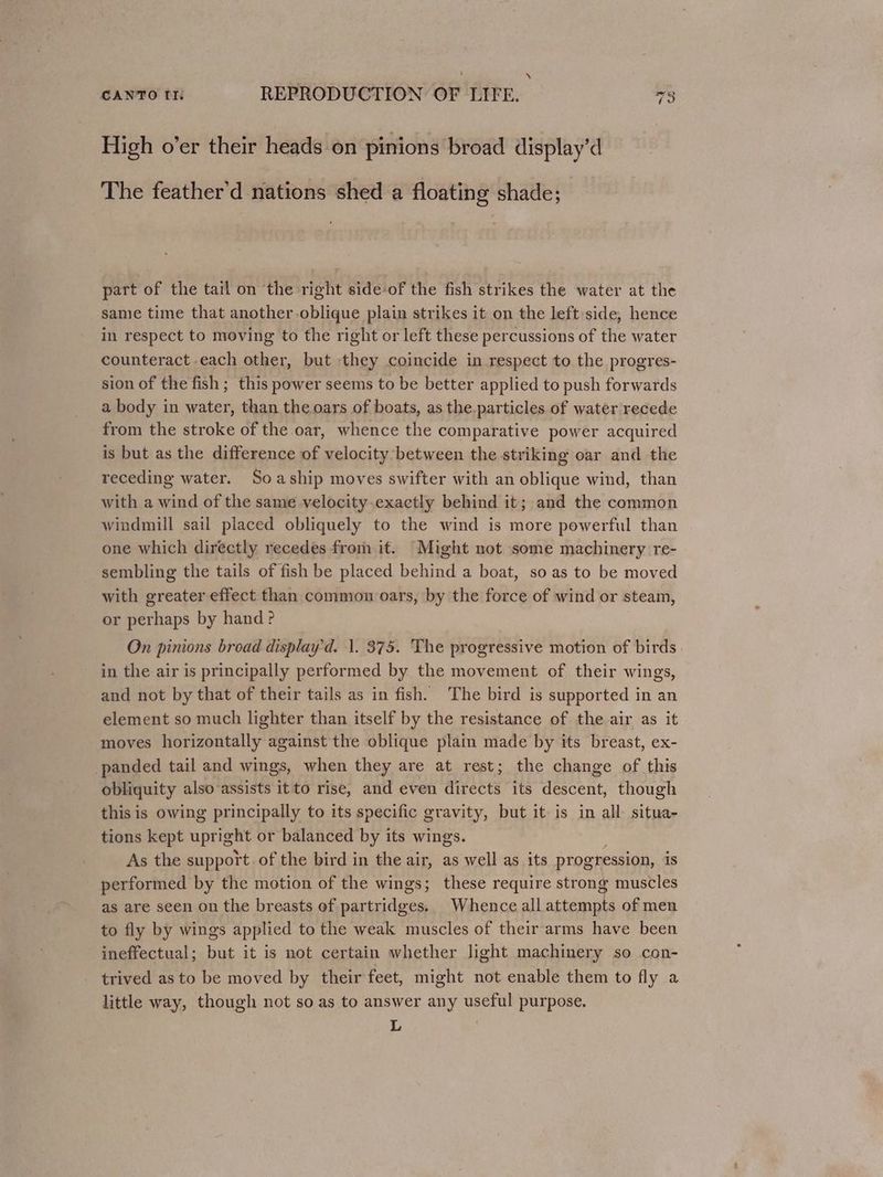‘ CANTO It: REPRODUCTION OF LIFE. 73 High o’er their heads on pinions broad display’d The feather'd nations shed a floating shade; part of the tail on ‘the right side-of the fish strikes the water at the same time that another -oblique plain strikes it on the left side, hence in respect to moving to the right or left these percussions of the water counteract each other, but they coincide in respect to the progres- sion of the fish ; this power seems to be better applied to push forwards a body in water, than the oars of boats, as the particles of water recede from the stroke of the oar, whence the comparative power acquired is but as the difference of velocity between the striking oar and the receding water. Soaship moves swifter with an oblique wind, than with a wind of the same velocity.exactly behind it; and the common windmill sail placed obliquely to the wind is more powerful than one which directly recedes from it. Might not some machinery re- sembling the tails of fish be placed behind a boat, so as to be moved with greater effect than common oars, by the force of wind or steam, or perhaps by hand ? On pinions broad displayd. |. 375. The progressive motion of birds in the air is principally performed by the movement of their wings, and not by that of their tails as in fish. The bird is supported in an element so much lighter than itself by the resistance of the air as it moves horizontally against the oblique plain made by its breast, ex- panded tail and wings, when they are at rest; the change of this obliquity also assists it to rise, and even directs its descent, though this is owing principally to its specific gravity, but it is in all situa- tions kept upright or balanced by its wings. . As the support. of the bird in the air, as well as its progression, is performed by the motion of the wings; these require ee muscles as are seen on the breasts of partridges. Whence all attempts of men to fly by wings applied to the weak muscles of their arms have been ineffectual; but it is not certain whether light machinery so con- trived as to be moved by their feet, might not enable them to fly a little way, though not so as to answer any useful purpose. L
