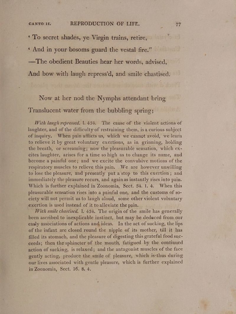 ‘ To secret shades, ye Virgin trains, retire, ‘ And in your bosoms guard the vestal fire.” —The obedient Beauties hear her words, advised, And bow with laugh repress’d, and smile chastised. Now at her nod the Nymphs attendant bring Translucent water from the bubbling spring; With laugh repressed. 1.434. 'The cause of the violent actions of laughter, and of the difficulty of restraining them, isa curious subject of inquiry. When pain afflicts us, which we cannot avoid, we learn to relieve it by great voluntary exertions, as in grinning, holding the breath, or screaming; now the pleasurable sensation, which ex- cites laughter, arises for a time so high as to change its name, and become a painful one; and we excite the convulsive motions of the respiratory muscles to relieve this pain. We are however unwilling to lose the pleasure, and presently put a stop to this exertion; and immediately the pleasure recurs, and againas instantly rises into pain. Which is further explained in Zoonomia, Sect. 34. 1. 4. When this pleasurable sensation rises into a painful one, and the customs of so- ciety will not permit us to laugh aloud, some other violent voluntary exertion is used instead of it to alleviate the pain. With smile chastised. 1. 434, The origin of the smile has generally been ascribed to inexplicable instinct, but may be deduced from our early associations of actions and,ideas. In the act of sucking, the lips of the infant are closed round the nipple of its mother, till it has filled its stomach, and the pleasure of digesting this grateful food suc- ceeds; then the sphincter of the mouth, fatigued by the continued action of sucking, is relaxed; and the antagonist muscles of the face gently acting, produce the smile of pleasure, which is-thus during our lives associated with gentle pleasure, which is further explained