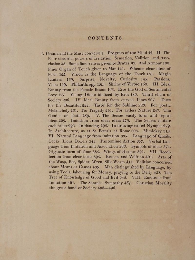 CONTENTS. I. Urania and the Muse conversel. Progress of the Mind 42. II. The Four sensorial powers of Irritation, Sensation, Volition, and Asso- ciation 55. Some finer senses given to Brutes 93. And Armour 108. Finer Organ of Touch given to Man 121. Whence clear ideas of Form 125. Vision is the Language of the Touch 131. Magic Lantern 139. Surprise, Novelty, Curiosity 145. Passions, Vices 149. Philanthropy 159. Shrine of Virtue 160. III. Ideal Beauty from the Female Bosom 163. Eros the God of Sentimental Love 177. Young Dione idolized by Eros 186. Third chain of Society 206. IV. Ideal Beauty from curved Lines 207. Taste for the Beautiful 222. Taste for the Sublime 223. For poetic » Melancholy 231. For Tragedy 241. For artless Nature 247. The Genius of Taste 259. V. The Senses easily form and repeat ideas 269. Imitation from clear ideas 279. The Senses imitate each other 293. In dancing 295. In drawing naked Nymphs 279. In Architecture, as at St. Peter’s at Rome 303. Mimickry 319. VI. Natural Language from imitation 335. Language of Quails. Cocks. Lions. Boxers 343. Pantomime Action 357. Verbal Lan- guage from Imitation and Association 363. Symbols of ideas 371. Gigantic form of Time 385. Wings of Hermes 391. VII. Recol- lection from clear ideas 395. Reason and Volition 401. Arts of the Wasp, Bee, Spider, Wren, Silk-Worm 411. Volition concerned about Means or Causes 435. Man distinguished by Language, by using Tools, labouring for Money, praying to the Deity 438. The Tree of Knowledge of Good and Evil 445. VIII. Emotions from Imitation 461. The Seraph; Sympathy 467. Christian Morality the great bond of Society 483—496.