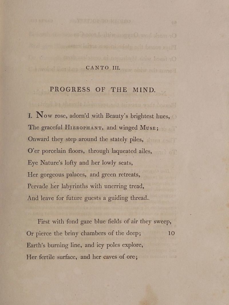 CANTO II. PROGRESS OF THE MIND. 1. Now rose, adorn’d with Beauty’s brightest hues, The graceful H1izroruant, and winged Muss; Onward they step around the stately piles, O’er porcelain fac: through laqueated ailes, Eye Nature’s lofty and her lowly seats, Her gorgeous palaces, and green retreats, Pervade her labyrinths with unerring tread, And leave for future guests a guiding thread.. First with fond gaze blue fields of air they sweep, Or pierce the briny chambers of the deep; 10 | Earth’s burning line, and icy poles explore, Her fertile surface, and her caves of ore;