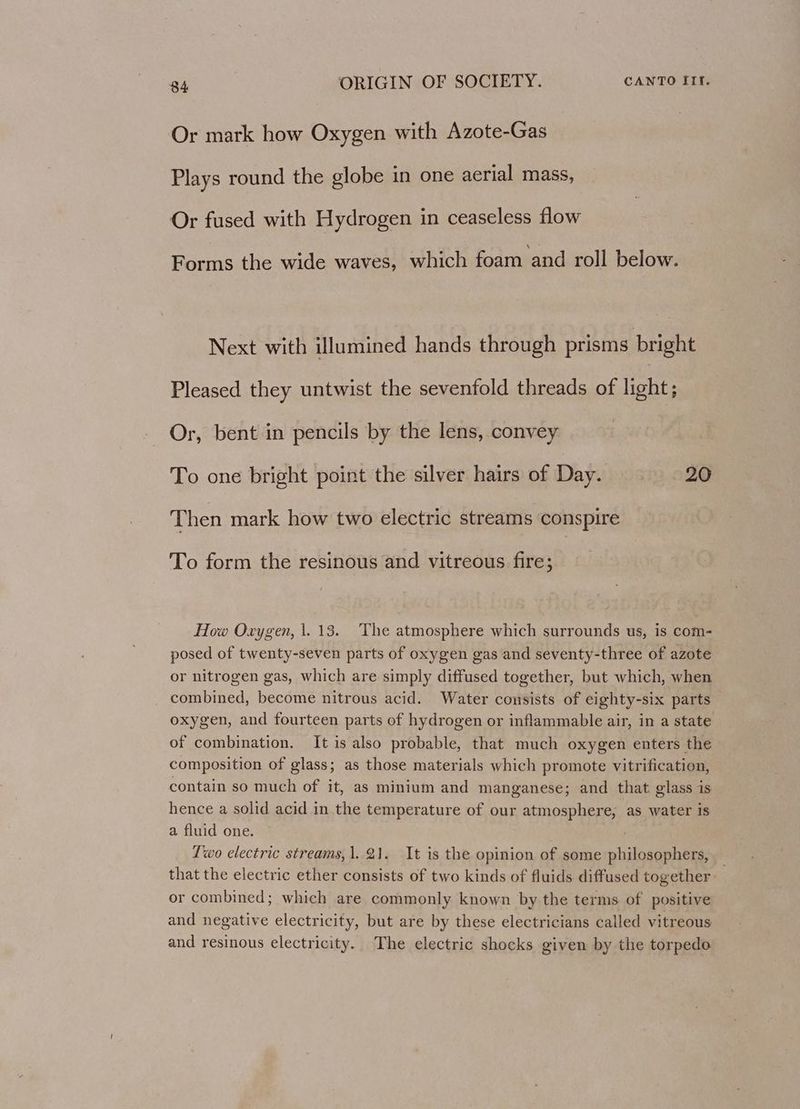Or mark how Oxygen with Azote-Gas Plays round the globe in one aerial mass, Or fused with Hydrogen in ceaseless flow Forms the wide waves, which foam and roll below. Next with illumined hands through prisms bright Pleased they untwist the sevenfold threads of light; Or, bent in pencils by the lens, convey To one bright point the silver hairs of Day. 20 Then mark how two electric streams conspire To form the resinous and vitreous fire; How Oxygen, 1.13. The atmosphere which surrounds us, is com- posed of twenty-seven parts of oxygen gas and seventy-three of azote or nitrogen gas, which are simply diffused together, but which, when combined, become nitrous acid. Water consists of eighty-six parts oxygen, and fourteen parts of hydrogen or inflammable air, in a state of combination. It is also probable, that much oxygen enters the composition of glass; as those materials which promote vitrification, contain so much of it, as minium and manganese; and that glass is hence a solid acid in the temperature of our atmosphere, as water is a fluid one. Two electric streams, 1. 21. It is the opinion of some philosophers, _ that the electric ether consists of two kinds of fluids diffused together or combined; which are commonly known by the terms of positive and negative electricity, but are by these electricians called vitreous and resinous electricity. The electric shocks given by the torpedo