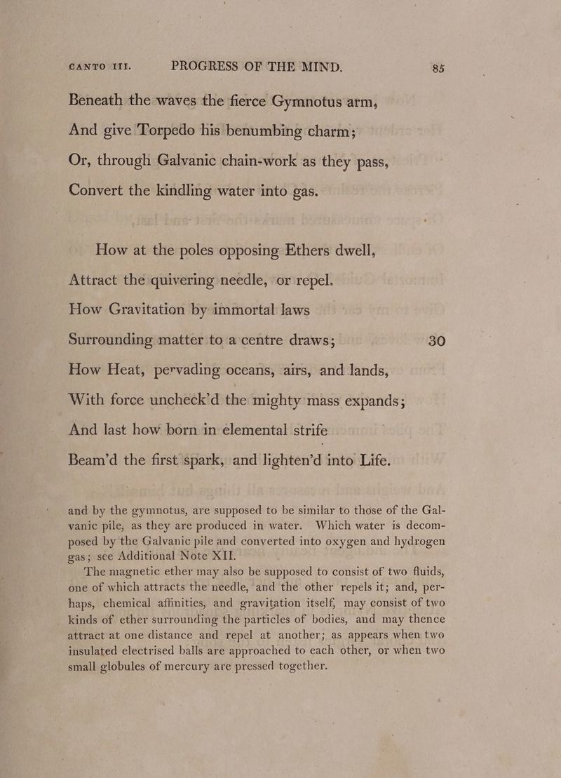 Beneath the waves the fierce Gymnotus arm, And give Torpedo his benumbing charm; Or, through Galvanic chain-work as they pass, Convert the kindling water into gas. How at the poles opposing Ethers dwell, Attract the quivering needle, or repel. How Gravitation by immortal laws Surrounding matter to a centre draws; 30 How Heat, pervading oceans, airs, and lands, With force uncheck’d the mighty mass expands; And last how born in elemental strife Beam'd the first spark, and lighten’d into Life. and by the gymnotus, are supposed to be similar to those of the Gal- vanic pile, as they are produced in water. Which water is decom- posed by the Galvanic pile and converted into oxygen and hydrogen gas; see Additional Note XII. The magnetic ether may also be supposed to consist of two fluids, one of which attracts the needle, and the other repels it; and, per- haps, chemical affinities, and gravitation itself, may consist of two kinds of ether surrounding the particles of bodies, and may thence attract at one distance and repel at another; as appears when two insulated electrised balls are approached to each other, or when two small globules of mercury are pressed together.