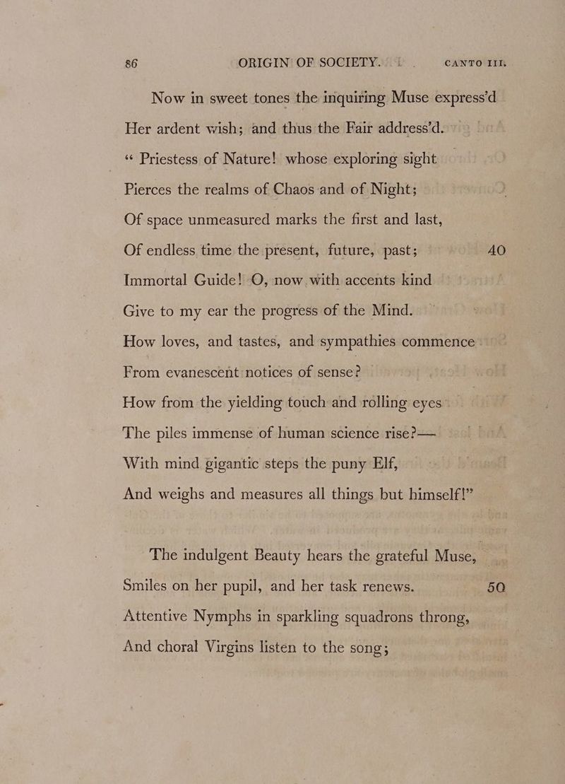 Now in sweet tones the inquiring Muse express’d Her ardent wish; and thus the Fair address’d. ‘“¢ Priestess of Nature! whose exploring sight Pierces the realms of Chaos and of Night; Of space unmeasured marks the first and last, Of endless time the present, future, past; AO Immortal Guide! O, now with accents hase Give to my ear the progress of the Mind. How loves, and tastes, and sympathies commence - From evanescent notices of ces. How from the yielding touch and rolling eyes. The piles immense of human science rise?— With mind gigantic steps the puny Elf, And weighs and measures all things but himself!” The indulgent Beauty hears the grateful Muse, » Smiles on her pupil, and her task renews. 50 Attentive Nymphs in sparkling squadrons throng, And choral Virgins listen to the song;