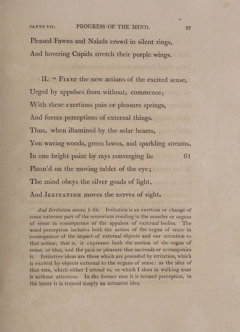 Pleased Fawns and Naiads crowd in silent rings, And hovering Cupids stretch their purple wings. II. “* First the new actions of the excited sense, Urged by appulses from without, commence; With these exertions pain or pleasure springs, And forms perceptions of external things. Thus, when illumined by the solar beams, Yon waving woods, green lawns, and sparkling streams, 4 In one bright point by rays converging lie 61 Plann’d on the moving tablet of the eye; The mind obeys the silver goads of light, And Irriration moves the nerves of sight. And Trritation moves, \. 64. Irritation is an exertion or change of some extreme part of the sensorium residing in the muscles or organs of sense in consequence of the appulses of external bodies. The word perception includes both the action of the organ of sense in consequence of the impact of external objects and our attention to that action; that is, it expresses both the motion of the organ of sense, or idea, and the pain or pleasure that succeeds or accompanies it. Irritative ideas are those which are preceded by irritation, which is excited by objects external to the organs of sense: as the idea of that tree, which either I attend to, or which I shun in walking near it without attention. In the former case it is termed perception, in the latter it is termed simply an irritative idea.