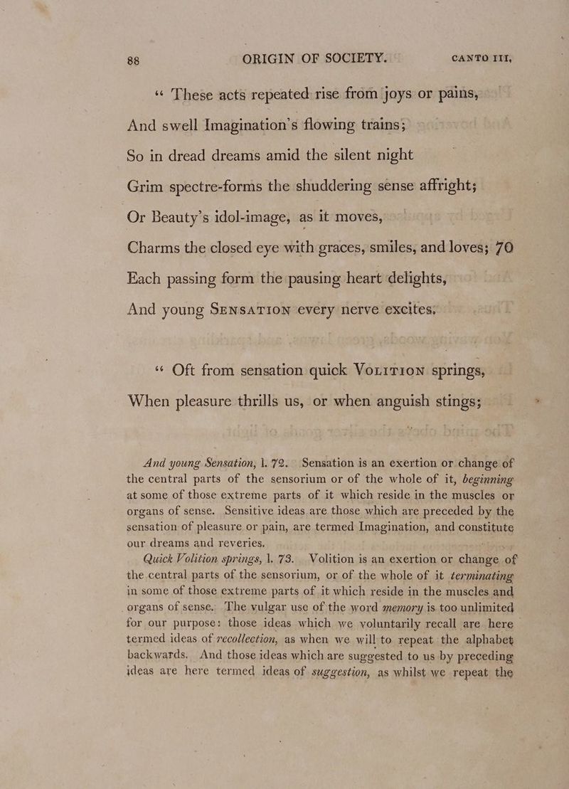 «« These acts repeated rise from joys or pains, And swell leishimemene flowing trains; So in dread dreams amid the silent night Grim spectre-forms the shuddering sense affright; Or Beauty’s idol-image, as ik moves, Charms the closed eye with graces, smiles, and loves; 70 Fach passing form the pausing heart delights, And young SENSATION every nerve excites; “¢ Oft from sensation quick VoLiTion springs, When pleasure thrills us, or when anguish stings; And young Sensation, |. 72. Sensation is an exertion or change of the central parts of the sensorium or of the whole of it, beginning at some of those extreme parts of it which reside in the muscles or organs of sense. Sensitive ideas are those which are preceded by the sensation of pleasure or pain, are termed Imagination, and constitute our dreams and reveries, area Quick Volition springs, |. 73. Volition is an exertion or change of the central parts of the sensorium, or of the whole of it terminating in some of those extreme parts of it which reside in the muscles and organs of sense, The vulgar use of the word memory is too unlimited for our purpose; those ideas which we yoluntarily recall are here termed ideas of recollection, as when we will to repeat the alphabet backwards. And those ideas which are suggested to us by preceding ideas are here termed ideas of suggestion, as whilst we repeat the