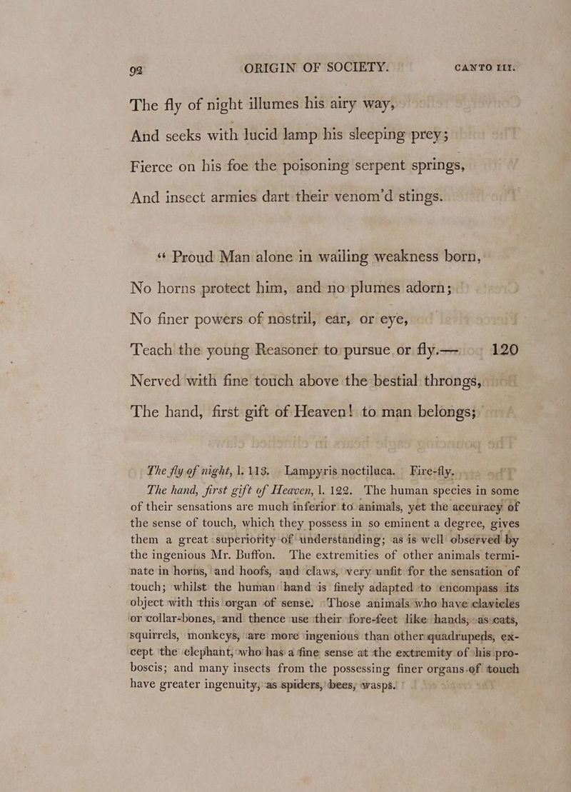 The fly of night illumes his airy way, And seeks with lucid lamp his sleeping prey; Fierce on his foe the poisoning serpent springs, And insect armies dart their venom ‘d stings. ‘¢ Proud Man alone in wailing weakness born, No horns protect him, and no plumes adorn; No finer powers of nostril, ear, or eye, » Teach the young Reasoner to pursue or fly.— 120 Nerved with fine touch above the bestial throngs, The hand, first gift of Heaven! to man belongs; The fly of night, 1,113, Lampyris noctiluca. Fire-fly. , The hand, first gift of Heaven, |. 122. The human species in some of their sensations are much inferior to animals, yet the accuracy of the sense of touch, which they possess in so eminent a degree, gives them a great superiority of understanding; as is well observed by the ingenious Mr. Buffon. The extremities of other animals termi- nate in horns, and hoofs, and claws, very unfit for the sensation of touch; whilst the human: hand is finely adapted to encompass its object with this organ of sense: “Those animals who have clavieles or collar-bones,’and thence ‘use ‘their fore-feet like hands, as cats, squirrels, monkeys, ‘are’ more ‘ingenious than other quadrupeds, ex- cept 'the elephant, who has a fine sense at the extremity of shis pro- boscis; and many insects from the possessing finer organs-of touch have greater ingenuity, as spiders, bees, wasps.) -